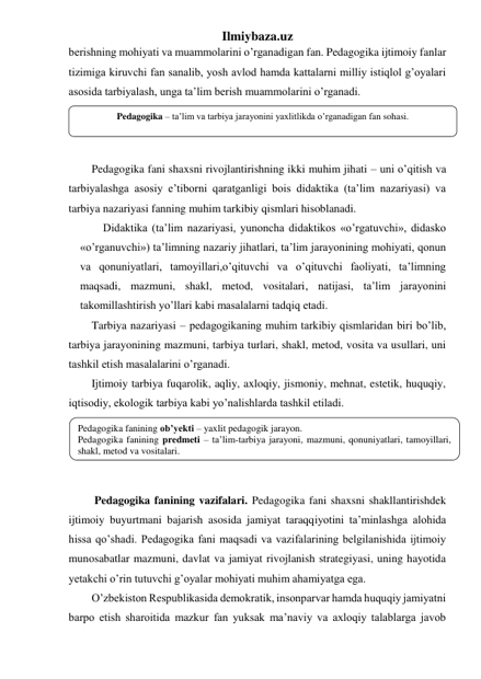 Ilmiybaza.uz 
berishning mohiyati va muammolarini o’rganadigan fan. Pedagogika ijtimoiy fanlar 
tizimiga kiruvchi fan sanalib, yosh avlod hamda kattalarni milliy istiqlol g’oyalari 
asosida tarbiyalash, unga ta’lim berish muammolarini o’rganadi.  
 
 
 
Pedagogika fani shaxsni rivojlantirishning ikki muhim jihati – uni o’qitish va 
tarbiyalashga asosiy e’tiborni qaratganligi bois didaktika (ta’lim nazariyasi) va 
tarbiya nazariyasi fanning muhim tarkibiy qismlari hisoblanadi. 
Didaktika (ta’lim nazariyasi, yunoncha didaktikos «o’rgatuvchi», didasko 
«o’rganuvchi») ta’limning nazariy jihatlari, ta’lim jarayonining mohiyati, qonun 
va qonuniyatlari, tamoyillari,o’qituvchi va o’qituvchi faoliyati, ta’limning 
maqsadi, mazmuni, shakl, metod, vositalari, natijasi, ta’lim jarayonini 
takomillashtirish yo’llari kabi masalalarni tadqiq etadi.  
Tarbiya nazariyasi – pedagogikaning muhim tarkibiy qismlaridan biri bo’lib, 
tarbiya jarayonining mazmuni, tarbiya turlari, shakl, metod, vosita va usullari, uni 
tashkil etish masalalarini o’rganadi. 
Ijtimoiy tarbiya fuqarolik, aqliy, axloqiy, jismoniy, mehnat, estetik, huquqiy, 
iqtisodiy, ekologik tarbiya kabi yo’nalishlarda tashkil etiladi. 
 
 
 
  
 Pedagogika fanining vazifalari. Pedagogika fani shaxsni shakllantirishdek 
ijtimoiy buyurtmani bajarish asosida jamiyat taraqqiyotini ta’minlashga alohida 
hissa qo’shadi. Pedagogika fani maqsadi va vazifalarining belgilanishida ijtimoiy 
munosabatlar mazmuni, davlat va jamiyat rivojlanish strategiyasi, uning hayotida 
yetakchi o’rin tutuvchi g’oyalar mohiyati muhim ahamiyatga ega.  
O’zbekiston Respublikasida demokratik, insonparvar hamda huquqiy jamiyatni 
barpo etish sharoitida mazkur fan yuksak ma’naviy va axloqiy talablarga javob 
Pedagogika – ta’lim va tarbiya jarayonini yaxlitlikda o’rganadigan fan sohasi. 
Pedagogika fanining ob’yekti – yaxlit pedagogik jarayon. 
Pedagogika fanining predmeti – ta’lim-tarbiya jarayoni, mazmuni, qonuniyatlari, tamoyillari, 
shakl, metod va vositalari. 
