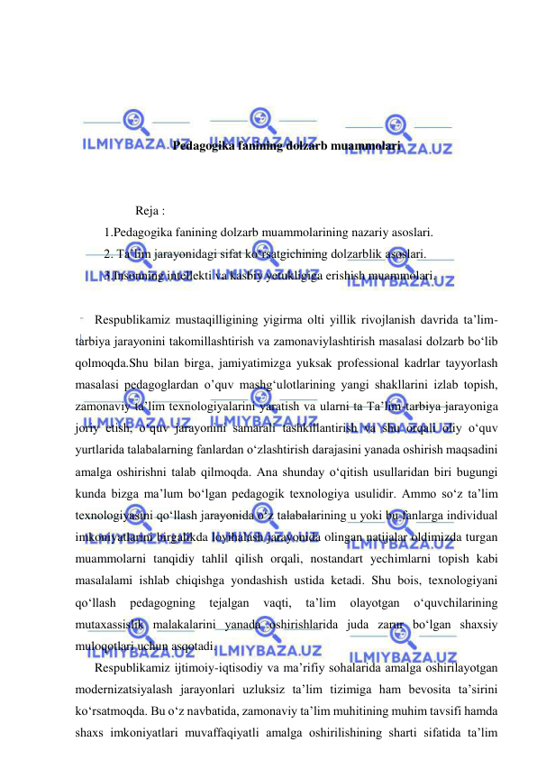  
 
 
 
 
 
Pedagogika fanining dolzarb muammolari 
 
 
             Reja : 
   1.Pedagogika fanining dolzarb muammolarining nazariy asoslari. 
   2. Ta’lim jarayonidagi sifat ko‘rsatgichining dolzarblik asoslari. 
   3.Insonning intellekti va kasbiy yetukligiga erishish muammolari. 
 
Respublikamiz mustaqilligining yigirma olti yillik rivojlanish davrida ta’lim-
tarbiya jarayonini takomillashtirish va zamonaviylashtirish masalasi dolzarb bo‘lib 
qolmoqda.Shu bilan birga, jamiyatimizga yuksak professional kadrlar tayyorlash 
masalasi pedagoglardan o’quv mashg‘ulotlarining yangi shakllarini izlab topish, 
zamonaviy ta’lim texnologiyalarini yaratish va ularni ta Ta’lim-tarbiya jarayoniga 
joriy etish, o‘quv jarayonini samarali tashkillantirish va shu orqali oliy o‘quv 
yurtlarida talabalarning fanlardan o‘zlashtirish darajasini yanada oshirish maqsadini 
amalga oshirishni talab qilmoqda. Ana shunday o‘qitish usullaridan biri bugungi 
kunda bizga ma’lum bo‘lgan pedagogik texnologiya usulidir. Ammo so‘z ta’lim 
texnologiyasini qo‘llash jarayonida o‘z talabalarining u yoki bu fanlarga individual 
imkoniyatlarini birgalikda loyihalash jarayonida olingan natijalar oldimizda turgan 
muammolarni tanqidiy tahlil qilish orqali, nostandart yechimlarni topish kabi 
masalalami ishlab chiqishga yondashish ustida ketadi. Shu bois, texnologiyani 
qo‘llash 
pedagogning 
tejalgan 
vaqti, 
ta’lim 
olayotgan 
o‘quvchilarining 
mutaxassislik malakalarini yanada oshirishlarida juda zarur bo‘lgan shaxsiy 
muloqotlari uchun asqotadi.   
Respublikamiz ijtimoiy-iqtisodiy va ma’rifiy sohalarida amalga oshirilayotgan 
modernizatsiyalash jarayonlari uzluksiz ta’lim tizimiga ham bevosita ta’sirini 
ko‘rsatmoqda. Bu o‘z navbatida, zamonaviy ta’lim muhitining muhim tavsifi hamda 
shaxs imkoniyatlari muvaffaqiyatli amalga oshirilishining sharti sifatida ta’lim 
