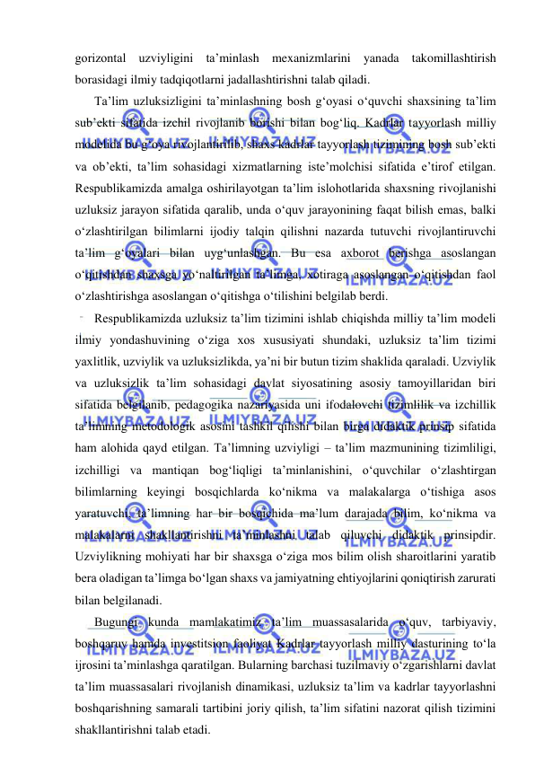  
 
gorizontal uzviyligini ta’minlash mexanizmlarini yanada takomillashtirish 
borasidagi ilmiy tadqiqotlarni jadallashtirishni talab qiladi. 
Ta’lim uzluksizligini ta’minlashning bosh g‘oyasi o‘quvchi shaxsining ta’lim 
sub’ekti sifatida izchil rivojlanib borishi bilan bog‘liq. Kadrlar tayyorlash milliy 
modelida bu g‘oya rivojlantirilib, shaxs kadrlar tayyorlash tizimining bosh sub’ekti 
va ob’ekti, ta’lim sohasidagi xizmatlarning iste’molchisi sifatida e’tirof etilgan. 
Respublikamizda amalga oshirilayotgan ta’lim islohotlarida shaxsning rivojlanishi 
uzluksiz jarayon sifatida qaralib, unda o‘quv jarayonining faqat bilish emas, balki 
o‘zlashtirilgan bilimlarni ijodiy talqin qilishni nazarda tutuvchi rivojlantiruvchi 
ta’lim g‘oyalari bilan uyg‘unlashgan. Bu esa axborot berishga asoslangan 
o‘qitishdan shaxsga yo‘naltirilgan ta’limga, xotiraga asoslangan o‘qitishdan faol 
o‘zlashtirishga asoslangan o‘qitishga o‘tilishini belgilab berdi. 
Respublikamizda uzluksiz ta’lim tizimini ishlab chiqishda milliy ta’lim modeli 
ilmiy yondashuvining o‘ziga xos xususiyati shundaki, uzluksiz ta’lim tizimi 
yaxlitlik, uzviylik va uzluksizlikda, ya’ni bir butun tizim shaklida qaraladi. Uzviylik 
va uzluksizlik ta’lim sohasidagi davlat siyosatining asosiy tamoyillaridan biri 
sifatida belgilanib, pedagogika nazariyasida uni ifodalovchi tizimlilik va izchillik 
ta’limning metodologik asosini tashkil qilishi bilan birga didaktik prinsip sifatida 
ham alohida qayd etilgan. Ta’limning uzviyligi – ta’lim mazmunining tizimliligi, 
izchilligi va mantiqan bog‘liqligi ta’minlanishini, o‘quvchilar o‘zlashtirgan 
bilimlarning keyingi bosqichlarda ko‘nikma va malakalarga o‘tishiga asos 
yaratuvchi, ta’limning har bir bosqichida ma’lum darajada bilim, ko‘nikma va 
malakalarni shakllantirishni ta’minlashni talab qiluvchi didaktik prinsipdir. 
Uzviylikning mohiyati har bir shaxsga o‘ziga mos bilim olish sharoitlarini yaratib 
bera oladigan ta’limga bo‘lgan shaxs va jamiyatning ehtiyojlarini qoniqtirish zarurati 
bilan belgilanadi. 
Bugungi kunda mamlakatimiz ta’lim muassasalarida o‘quv, tarbiyaviy, 
boshqaruv hamda investitsion faoliyat Kadrlar tayyorlash milliy dasturining to‘la 
ijrosini ta’minlashga qaratilgan. Bularning barchasi tuzilmaviy o‘zgarishlarni davlat 
ta’lim muassasalari rivojlanish dinamikasi, uzluksiz ta’lim va kadrlar tayyorlashni 
boshqarishning samarali tartibini joriy qilish, ta’lim sifatini nazorat qilish tizimini 
shakllantirishni talab etadi. 
