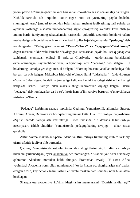yozuv paydo bo'lgunga qadar bu kabi harakatlar imo-ishoralar asosida amalga oshirilgan.
Kishilik  tarixida  tub  inqilobni  sodir  etgan  nutq  va  yozuvning  paydo  bo'lishi,
shuningdek, urug' jamoasi tomonidan bajariladigan mehnat faoliyatining turli sohalarga
ajralishi yoshlarga  nisbatan munosabatning ilg'or (progressiv) xarakter kasb etishiga
imkon berdi. Jamiyatning tabaqalanishi natijasida, quldorlik tuzumida bolalarni ta'lim
maskanlariga olib borish va olib kelish vazifasini qullar bajarishgan va ular “pedagog” deb
nomlanganlar.  “Pedagogika” atamasi “Peyne”-“bola” va  “aygogeyn”-“etaklamoq”
degan ma’noni bildiruvchi lotincha “daydagogos” so’zlaridan paydo bo’lishi quyidagicha
izohlanadi:  eramizdan oldingi II  asrlarda Gretsiyada,  quldorlarning bolalalarini
ovqatlantiradigan,  sayrgaolibboruvchi,  tarbiyachi-qullarni “pedagog” deb atalgan.  U
bolalarning kamolga yetishiga mas’ul bo’lgan. Uldorning bolasini yetaklab maktabga olib
borgan va olib kelgan. Maktabda ishlovchi o’qituvchilarni “didaskallar”  (didayko-men
o’qitaman) deyishgan. Feodalizm jamiyatiga kelib esa har ikki kasbdagi kishilar hamkorligi
natijasida  ta’lim-   tarbiya  bilan  maxsus  shug’ullanuvchilar  vujudga  kelgan.  Ularni
“pedagog” deb nomlaganlar va bu so’z hozir ham ta’lim-tarbiya beruvchi o’qituvchilarga
nisbatan qo’llaniladi.
“Pedagog”  kasbining ravnaq topishida Qadimgi Yunonistonlik allomalar Suqrot,
Aflotun, Arastu, Demokrit va boshqalarning hissasi katta. Ular  o‘z faoliyatida yoshlarni
o‘qitish  hamda  tarbiyalash  vazifalariga   mos  ravishda  o‘z  davrida  ta'lim-tarbiya
nazariyasini  ishlab  chiqdilar.  Yunonistonda  pedagogikaning  rivojiga    ulkan xissa
qo‘shdilar. 
Antik davrda maktablar Sparta, Afina va Rim tarbiya tizimining muhim tarkibiy
qismi sifatida faoliyat olib borganlar.
Qadimgi Yunonistonda ustozlar tomonidan shogirtlarini yig’ib talim va tarbiya
bilan shug’ullanadigan joylar akademiva deb nomlangan. “Akademiya” so'zi afsonaviy
qahramon  Akadema  nomidan  kelib  chiqqan.  Eramizdan  avvalgi  IV  asrda  Afina
yaqinidagi Akadema nomi bilan nomlanuvchi joyda Platon o'z shogirdlariga ma'ruzalar
o'qigan bo'lib, keyinchalik ta'lim tashkil etiluvchi maskan ham shunday nom bilan atala
boshlagan.
Sharqda esa akademiya ko'rinishidagi ta'lim muassasalari “Donishmandlar uyi”
