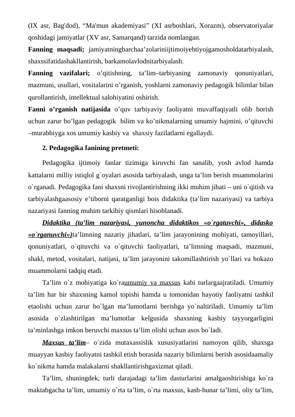 (IX asr, Bag'dod), “Ma'mun akademiyasi” (XI asrboshlari, Xorazm), observatoriyalar
qoshidagi jamiyatlar (XV asr, Samarqand) tarzida nomlangan.
Fanning  maqsadi;  jamiyatningbarchaa’zolariniijtimoiyehtiyojgamosholdatarbiyalash,
shaxssifatidashakllantirish, barkamolavlodnitarbiyalash.
Fanning  vazifalari;  o’qitishning,  ta’lim–tarbiyaning  zamonaviy  qonuniyatlari,
mazmuni, usullari, vositalarini o’rganish, yoshlarni zamonaviy pedagogik bilimlar bilan
qurollantirish, intellektual salohiyatini oshirish.
Fanni  o’rganish  natijasida  o’quv  tarbiyaviy  faoliyatni  muvaffaqiyatli  olib borish
uchun zarur bo’lgan pedagogik  bilim va ko’nikmalarning umumiy hajmini, o’qituvchi
–murabbiyga xos umumiy kasbiy va  shaxsiy fazilatlarni egallaydi.
2. Pedagogika fanining pretmeti:
Pedagogika  ijtimoiy  fanlar  tizimiga  kiruvchi  fan  sanalib,  yosh  avlod  hamda
kattalarni milliy istiqlol g`oyalari asosida tarbiyalash, unga ta’lim berish muammolarini
o`rganadi. Pedagogika fani shaxsni rivojlantirishning ikki muhim jihati – uni o`qitish va
tarbiyalashgaasosiy e’tiborni qaratganligi bois didaktika (ta’lim nazariyasi) va tarbiya
nazariyasi fanning muhim tarkibiy qismlari hisoblanadi. 
Didaktika  (ta’lim  nazariyasi,  yunoncha  didaktikos  «o`rgatuvchi»,  didasko
«o`rganuvchi»)ta’limning nazariy jihatlari, ta’lim jarayonining mohiyati, tamoyillari,
qonuniyatlari,  o`qituvchi  va  o`qituvchi  faoliyatlari,  ta’limning  maqsadi,  mazmuni,
shakl, metod, vositalari, natijasi, ta’lim jarayonini takomillashtirish yo`llari va hokazo
muammolarni tadqiq etadi. 
Ta’lim o`z mohiyatiga ko`raumumiy va maxsus kabi turlargaajratiladi. Umumiy
ta’lim har bir shaxsning kamol topishi hamda u tomonidan hayotiy faoliyatni tashkil
etaolishi uchun zarur bo`lgan ma’lumotlarni berishga yo`naltiriladi. Umumiy ta’lim
asosida  o`zlashtirilgan  ma’lumotlar  kelgusida  shaxsning  kasbiy  tayyorgarligini
ta’minlashga imkon beruvchi maxsus ta’lim olishi uchun asos bo`ladi. 
Maxsus  ta’lim–  o`zida  mutaxassislik  xususiyatlarini  namoyon  qilib,  shaxsga
muayyan kasbiy faoliyatni tashkil etish borasida nazariy bilimlarni berish asosidaamaliy
ko`nikma hamda malakalarni shakllantirishgaxizmat qiladi.
Ta’lim, shuningdek, turli darajadagi ta’lim dasturlarini amalgaoshirishiga ko`ra
maktabgacha ta’lim, umumiy o`rta ta’lim, o`rta maxsus, kasb-hunar ta’limi, oliy ta’lim,
