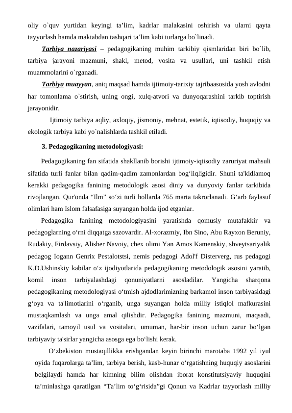oliy  o`quv  yurtidan  keyingi  ta’lim,  kadrlar  malakasini  oshirish  va  ularni  qayta
tayyorlash hamda maktabdan tashqari ta’lim kabi turlarga bo`linadi. 
Tarbiya nazariyasi – pedagogikaning muhim  tarkibiy qismlaridan biri bo`lib,
tarbiya  jarayoni  mazmuni,  shakl,  metod,  vosita  va  usullari,  uni  tashkil  etish
muammolarini o`rganadi.
Tarbiya muayyan, aniq maqsad hamda ijtimoiy-tarixiy tajribaasosida yosh avlodni
har tomonlama o`stirish, uning ongi, xulq-atvori va dunyoqarashini tarkib toptirish
jarayonidir. 
Ijtimoiy tarbiya aqliy, axloqiy, jismoniy, mehnat, estetik, iqtisodiy, huquqiy va
ekologik tarbiya kabi yo`nalishlarda tashkil etiladi.
3. Pedagogikaning metodologiyasi:
Pedagogikaning fan sifatida shakllanib borishi ijtimoiy-iqtisodiy zaruriyat mahsuli
sifatida turli fanlar bilan qadim-qadim zamonlardan bog‘liqligidir. Shuni ta'kidlamoq
kerakki pedagogika fanining metodologik asosi  diniy va dunyoviy fanlar tarkibida
rivojlangan. Qur'onda “Ilm” so‘zi turli hollarda 765 marta takrorlanadi. G‘arb faylasuf
olimlari ham Islom falsafasiga suyangan holda ijod etganlar.
Pedagogika  fanining  metodologiyasini  yaratishda  qomusiy  mutafakkir  va
pedagoglarning o‘rni diqqatga sazovardir. Al-xorazmiy, Ibn Sino, Abu Rayxon Beruniy,
Rudakiy, Firdavsiy, Alisher Navoiy, chex olimi Yan Amos Kamenskiy, shveytsariyalik
pedagog Iogann Genrix Pestalotstsi, nemis pedagogi Adol'f Disterverg, rus pedagogi
K.D.Ushinskiy kabilar o‘z ijodiyotlarida pedagogikaning metodologik asosini yaratib,
komil  inson  tarbiyalashdagi  qonuniyatlarni  asosladilar.  Yangicha  sharqona
pedagogikaning metodologiyasi o‘tmish ajdodlarimizning barkamol inson tarbiyasidagi
g‘oya  va  ta'limotlarini  o‘rganib,  unga  suyangan  holda  milliy  istiqlol  mafkurasini
mustaqkamlash  va  unga  amal  qilishdir.  Pedagogika  fanining  mazmuni,  maqsadi,
vazifalari,  tamoyil  usul  va vositalari, umuman, har-bir  inson  uchun  zarur  bo‘lgan
tarbiyaviy ta'sirlar yangicha asosga ega bo‘lishi kerak.
O‘zbekiston  mustaqillikka erishgandan keyin birinchi marotaba 1992 yil iyul
oyida fuqarolarga ta’lim, tarbiya berish, kasb-hunar o‘rgatishning huquqiy asoslarini
belgilaydi  hamda  har  kimning  bilim  olishdan  iborat  konstitutsiyaviy  huquqini
ta’minlashga qaratilgan “Ta’lim to‘g‘risida”gi Qonun va Kadrlar tayyorlash milliy
