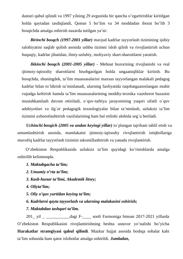 dasturi qabul qilindi va 1997 yilning 29 avgustida bir qancha o’zgartirishlar kiritilgan
holda  qaytadan  tasdiqlandi,  Qonun  5  bo’lim  va  34  moddadan  iborat bo’lib  3
bosqichda amalga oshirish nazarda tutilgan ya’ni: 
Birinchi bosqch (1997-2001 yillar) mavjud kadrlar tayyorlash tizimining ijobiy
salohiyatini saqlab qolish asosida ushbu tizimni isloh qilish va rivojlantirish uchun
huquqiy, kadrlar jihatidan, ilmiy-uslubiy, moliyaviy shart-sharoitlarni yaratish.
Ikkinchi bosqch (2001-2005 yillar) - Mehnat bozorining rivojlanishi va real
ijtimoiy-iqtisodiy  sharoitlarni  hisobgaolgan  holda  ungaaniqliklar  kiritish.  Bu
bosqchda, shuningdek, ta’lim muassasalarini maxsus tayyorlangan malakali pedagog
kadrlar bilan to`ldirish ta’minlanadi, ularning faoliyatida raqobatgaasoslangan muhit
vujudga keltirish hamda ta’lim muassasalarining moddiy-texnika vaaxborot bazasini
mustahkamlash  davom  ettiriladi,  o`quv-tarbiya  jarayonining  yuqori  sifatli  o`quv
adabiyotlari va ilg`or pedagogik texnologiyalar bilan ta’minlash, uzluksiz ta’lim
tizimini axborotlashtirish vazifalarining ham hal etilishi alohida urg`u beriladi. 
Uchinchi bosqich (2005 va undan keyingi yillar) to`plangan tajribani tahlil etish va
umumlashtirish  asosida,  mamlakatni  ijtimoiy-iqtisodiy  rivojlantirish  istiqbollariga
muvofiq kadrlar tayyorlash tizimini takomillashtirish va yanada rivojlantirish.
O’zbekiston  Respublikasida  uzluksiz  ta’lim  quyidagi  ko’rinishlarda  amalga
oshirilib kelinmoqda.
1. Maktabgacha ta’lim;
2. Umumiy o’rta ta’lim;
3. Kasb-hunar ta’limi, Akademik litsey;
4. Oliyta’lim;
5. Oliy o’quv yurtidan keying ta’lim;
6. Kadrlarni qayta tayyorlash va ularning malakasini oshirish;
7. Maktabdan tashqari ta’lim.
201_ yil _ ___________dagi F-____ sonli Farmoniga binoan 2017-2021 yillarda
O’zbekiston  Respublikasini  rivojlantirishning  beshta  ustuvor  yo’nalishi  bo’yicha
Harakatlar strategiyasi qabul qilindi. Mazkur hujjat asosida boshqa sohalar kabi
ta’lim sohasida ham qator islohotlar amalga oshirildi. Jumladan,
