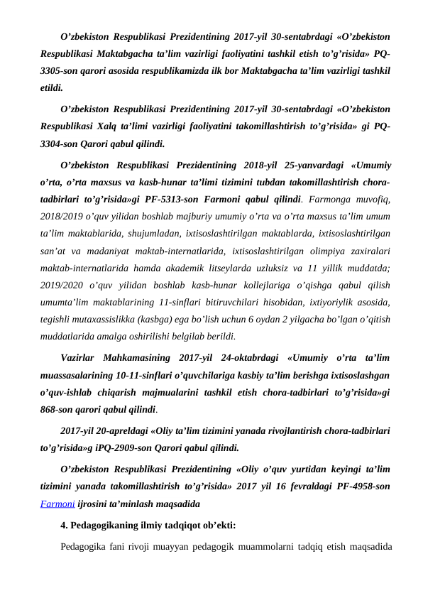 O’zbekiston Respublikasi Prezidentining 2017-yil 30-sentabrdagi «O’zbekiston
Respublikasi Maktabgacha ta’lim vazirligi faoliyatini tashkil etish to’g’risida» PQ-
3305-son qarori asosida respublikamizda ilk bor Maktabgacha ta’lim vazirligi tashkil
etildi.
O’zbekiston Respublikasi Prezidentining 2017-yil 30-sentabrdagi «O’zbekiston
Respublikasi Xalq ta’limi vazirligi faoliyatini takomillashtirish to’g’risida» gi PQ-
3304-son Qarori qabul qilindi.
O’zbekiston Respublikasi Prezidentining  2018-yil  25-yanvardagi  «Umumiy
o’rta, o’rta maxsus va kasb-hunar ta’limi tizimini tubdan takomillashtirish chora-
tadbirlari  to’g’risida»gi  PF-5313-son Farmoni  qabul  qilindi. Farmonga muvofiq,
2018/2019 o’quv yilidan boshlab majburiy umumiy o’rta va o’rta maxsus ta’lim umum
ta’lim maktablarida, shujumladan, ixtisoslashtirilgan maktablarda, ixtisoslashtirilgan
san’at  va  madaniyat  maktab-internatlarida,  ixtisoslashtirilgan  olimpiya  zaxiralari
maktab-internatlarida hamda akademik litseylarda uzluksiz va 11 yillik muddatda;
2019/2020  o’quv  yilidan  boshlab  kasb-hunar  kollejlariga  o’qishga  qabul  qilish
umumta’lim maktablarining 11-sinflari bitiruvchilari hisobidan, ixtiyoriylik asosida,
tegishli mutaxassislikka (kasbga) ega bo’lish uchun 6 oydan 2 yilgacha bo’lgan o’qitish
muddatlarida amalga oshirilishi belgilab berildi.
Vazirlar  Mahkamasining  2017-yil  24-oktabrdagi  «Umumiy  o’rta  ta’lim
muassasalarining 10-11-sinflari o’quvchilariga kasbiy ta’lim berishga ixtisoslashgan
o’quv-ishlab  chiqarish  majmualarini  tashkil  etish  chora-tadbirlari  to’g’risida»gi
868-son qarori qabul qilindi.
2017-yil 20-apreldagi «Oliy ta’lim tizimini yanada rivojlantirish chora-tadbirlari
to’g’risida»g iPQ-2909-son Qarori qabul qilindi.
O’zbekiston Respublikasi Prezidentining «Oliy o’quv yurtidan keyingi ta’lim
tizimini yanada takomillashtirish to’g’risida» 2017 yil 16 fevraldagi PF-4958-son
Farmoni ijrosini ta’minlash maqsadida
4. Pedagogikaning ilmiy tadqiqot ob’ekti:
Pedagogika fani rivoji muayyan  pedagogik muammolarni tadqiq etish maqsadida
