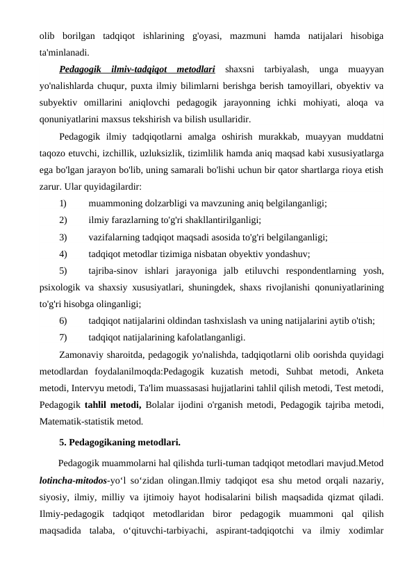 olib  borilgan  tadqiqot  ishlarining  g'oyasi,  mazmuni  hamda  natijalari  hisobiga
ta'minlanadi. 
Pedagogik  ilmiv-tadqiqot  metodlari shaxsni  tarbiyalash,  unga  muayyan
yo'nalishlarda chuqur, puxta ilmiy bilimlarni berishga berish tamoyillari, obyektiv va
subyektiv  omillarini  aniqlovchi  pedagogik  jarayonning  ichki  mohiyati,  aloqa  va
qonuniyatlarini maxsus tekshirish va bilish usullaridir.
Pedagogik  ilmiy  tadqiqotlarni  amalga  oshirish  murakkab,  muayyan  muddatni
taqozo etuvchi, izchillik, uzluksizlik, tizimlilik hamda aniq maqsad kabi xususiyatlarga
ega bo'lgan jarayon bo'lib, uning samarali bo'lishi uchun bir qator shartlarga rioya etish
zarur. Ular quyidagilardir:
1)
muammoning dolzarbligi va mavzuning aniq belgilanganligi;
2)
ilmiy farazlarning to'g'ri shakllantirilganligi;
3)
vazifalarning tadqiqot maqsadi asosida to'g'ri belgilanganligi;
4)
tadqiqot metodlar tizimiga nisbatan obyektiv yondashuv;
5)
tajriba-sinov  ishlari  jarayoniga  jalb  etiluvchi  respondentlarning  yosh,
psixologik va shaxsiy xususiyatlari, shuningdek, shaxs rivojlanishi  qonuniyatlarining
to'g'ri hisobga olinganligi;
6)
tadqiqot natijalarini oldindan tashxislash va uning natijalarini aytib o'tish;
7)
tadqiqot natijalarining kafolatlanganligi.
Zamonaviy sharoitda, pedagogik yo'nalishda, tadqiqotlarni olib oorishda quyidagi
metodlardan  foydalanilmoqda:Pedagogik  kuzatish  metodi,  Suhbat  metodi,  Anketa
metodi, Intervyu metodi, Ta'lim muassasasi hujjatlarini tahlil qilish metodi, Test metodi,
Pedagogik  tahlil metodi,  Bolalar ijodini o'rganish metodi, Pedagogik tajriba metodi,
Matematik-statistik metod.
5. Pedagogikaning metodlari.
Pedagogik muammolarni hal qilishda turli-tuman tadqiqot metodlari mavjud.Metod
lotincha-mitodos-yo‘l so‘zidan olingan.Ilmiy tadqiqot esa shu metod orqali nazariy,
siyosiy, ilmiy, milliy va ijtimoiy hayot hodisalarini bilish maqsadida qizmat qiladi.
Ilmiy-pedagogik  tadqiqot  metodlaridan  biror  pedagogik  muammoni  qal  qilish
maqsadida  talaba,  o‘qituvchi-tarbiyachi,  aspirant-tadqiqotchi  va  ilmiy  xodimlar
