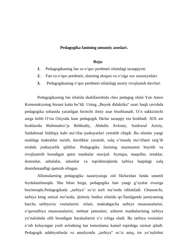 Pedagogika fanining umumiy asoslari.
Reja:
1.
Pedagogikaning fan va o‘quv predmeti sifatidagi taraqqiyoti. 
2.
Fan va o‘quv predmeti, ularning aloqasi va o‘ziga xos xususiyatlari.
3.
 Pedagogikaning o‘quv predmeti sifatidagi asosiy rivojlanish davrlari. 
Pedagogikaning fan sifatida shakllanishida chex pedagog olimi Yan Amos
Komenskiyning hissasi katta bo’ldi. Uning „Buyuk didaktika“ asari haqli ravishda
pedagogika sohasida yaratilgan birinchi ilmiy asar hisoblanadi. O’n sakkizinchi
asrga kelib O’rta Osiyoda ham pedagogik fikrlar taraqqiy eta boshladi. XIX asr
boshlarida  Mahmudxo’ja  Behbudiy,  Abdulla  Avloniy,  Saidrasul  Aziziy,
Saidahmad Siddiqiy kabi ma’rifat jonkuyarlari yetishib chiqdi. Bu olimlar yangi
usuldagi  maktablar  tuzish,  darsliklar  yaratish,  xalq o’rtasida  ma’rifatni  targ’ib
etishda  jonkuyarlik  qildilar.  Pedagogika  fanining  mazmunini  boyitib  va
rivojlantirib  boradigan  qator  manbalar  mavjud.  Ayniqsa,  maqollar,  ertaklar,
dostonlar,  ashulalar,  udumlar  va  topishmoqlarda  tarbiya  haqidagi  xalq
donishmandligi qamrab olingan.
Allomalarning  pedagogika  nazariyasiga  oid  fikrlaridan  fanda  unumli
foydalanilmoqda.  Shu  bilan  birga,  pedagogika  fani  yangi  g’oyalar  evaziga
boyimoqda.Pedagogikada  „tarbiya“  so’zi  turli  ma’noda  ishlatiladi.  Chunonchi,
tarbiya keng sotsial ma’noda, ijtimoiy hodisa sifatida qo’llanilganda jamiyatning
barcha  tarbiyaviy  vositalarini:  oilani,  maktabgacha  tarbiya  muassasalarini,
o’quvtarbiya  muassasalarini,  mehnat  jamoalari,  axborot  manbalarining  tarbiya
yo’nalishida olib boradigan harakatlarini o’z ichiga oladi. Bu tarbiya vositalari
o’sib kelayotgan yosh avlodning har tomonlama kamol topishiga xizmat qiladi.
Pedagogik  adabiyotlarda  va  amaliyotda  „tarbiya“  so’zi  aniq,  tor  yo’nalishni
