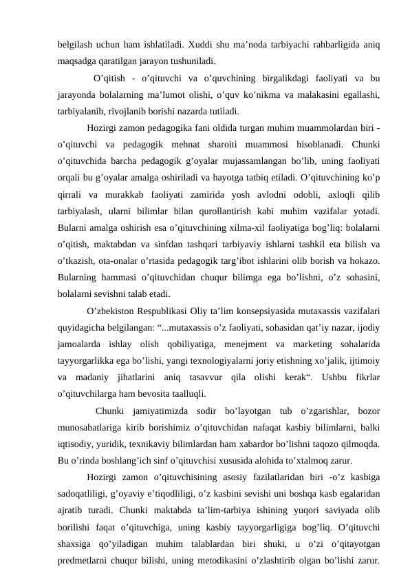 belgilash uchun ham ishlatiladi. Xuddi shu ma’noda tarbiyachi rahbarligida aniq
maqsadga qaratilgan jarayon tushuniladi.
 O’qitish  -  o’qituvchi  va  o’quvchining  birgalikdagi  faoliyati  va  bu
jarayonda bolalarning ma’lumot olishi, o’quv ko’nikma va malakasini egallashi,
tarbiyalanib, rivojlanib borishi nazarda tutiladi.
Hozirgi zamon pedagogika fani oldida turgan muhim muammolardan biri -
o’qituvchi  va  pedagogik  mehnat  sharoiti  muammosi  hisoblanadi.  Chunki
o’qituvchida barcha pedagogik g’oyalar mujassamlangan bo’lib, uning faoliyati
orqali bu g’oyalar amalga oshiriladi va hayotga tatbiq etiladi. O’qituvchining ko’p
qirrali  va  murakkab  faoliyati  zamirida  yosh  avlodni  odobli,  axloqli  qilib
tarbiyalash,  ularni  bilimlar  bilan  qurollantirish  kabi  muhim  vazifalar  yotadi.
Bularni amalga oshirish esa o’qituvchining xilma-xil faoliyatiga bog’liq: bolalarni
o’qitish, maktabdan va sinfdan tashqari tarbiyaviy ishlarni tashkil eta bilish va
o’tkazish, ota-onalar o’rtasida pedagogik targ’ibot ishlarini olib borish va hokazo.
Bularning  hammasi  o’qituvchidan  chuqur  bilimga  ega  bo’lishni,  o’z  sohasini,
bolalarni sevishni talab etadi. 
O’zbekiston Respublikasi Oliy ta’lim konsepsiyasida mutaxassis vazifalari
quyidagicha belgilangan: “...mutaxassis o’z faoliyati, sohasidan qat’iy nazar, ijodiy
jamoalarda  ishlay  olish  qobiliyatiga,  menejment  va  marketing  sohalarida
tayyorgarlikka ega bo’lishi, yangi texnologiyalarni joriy etishning xo’jalik, ijtimoiy
va  madaniy  jihatlarini  aniq  tasavvur  qila  olishi  kerak“.  Ushbu  fikrlar
o’qituvchilarga ham bevosita taalluqli.
 Chunki  jamiyatimizda  sodir  bo’layotgan  tub  o’zgarishlar,  bozor
munosabatlariga kirib borishimiz o’qituvchidan nafaqat kasbiy bilimlarni, balki
iqtisodiy, yuridik, texnikaviy bilimlardan ham xabardor bo’lishni taqozo qilmoqda.
Bu o’rinda boshlang’ich sinf o’qituvchisi xususida alohida to’xtalmoq zarur. 
Hozirgi  zamon  o’qituvchisining  asosiy  fazilatlaridan  biri  -o’z  kasbiga
sadoqatliligi, g’oyaviy e’tiqodliligi, o’z kasbini sevishi uni boshqa kasb egalaridan
ajratib  turadi.  Chunki  maktabda  ta’lim-tarbiya  ishining  yuqori  saviyada  olib
borilishi  faqat  o’qituvchiga,  uning  kasbiy  tayyorgarligiga  bog’liq.  O’qituvchi
shaxsiga  qo’yiladigan  muhim  talablardan  biri  shuki,  u  o’zi  o’qitayotgan
predmetlarni chuqur bilishi, uning metodikasini o’zlashtirib olgan bo’lishi zarur.
