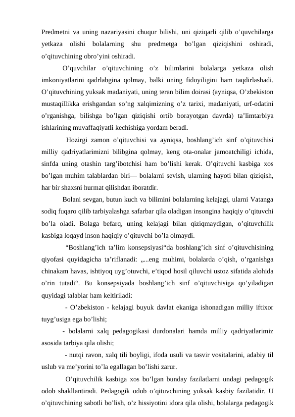 Predmetni va uning nazariyasini chuqur bilishi, uni qiziqarli qilib o’quvchilarga
yetkaza  olishi  bolalarning  shu  predmetga  bo’lgan  qiziqishini  oshiradi,
o’qituvchining obro’yini oshiradi. 
O’quvchilar  o’qituvchining  o’z  bilimlarini  bolalarga  yetkaza  olish
imkoniyatlarini qadrlabgina qolmay, balki uning fidoyiligini ham taqdirlashadi.
O’qituvchining yuksak madaniyati, uning teran bilim doirasi (ayniqsa, O’zbekiston
mustaqillikka erishgandan so’ng xalqimizning o’z tarixi, madaniyati, urf-odatini
o’rganishga,  bilishga  bo’lgan  qiziqishi  ortib  borayotgan  davrda)  ta’limtarbiya
ishlarining muvaffaqiyatli kechishiga yordam beradi.
 Hozirgi zamon o’qituvchisi  va ayniqsa, boshlang’ich sinf o’qituvchisi
milliy qadriyatlarimizni bilibgina qolmay, keng ota-onalar jamoatchiligi ichida,
sinfda uning otashin targ’ibotchisi ham bo’lishi kerak. O’qituvchi kasbiga xos
bo’lgan muhim talablardan biri— bolalarni sevish, ularning hayoti bilan qiziqish,
har bir shaxsni hurmat qilishdan iboratdir. 
Bolani sevgan, butun kuch va bilimini bolalarning kelajagi, ularni Vatanga
sodiq fuqaro qilib tarbiyalashga safarbar qila oladigan insongina haqiqiy o’qituvchi
bo’la  oladi.  Bolaga  befarq,  uning  kelajagi  bilan  qiziqmaydigan,  o’qituvchilik
kasbiga loqayd inson haqiqiy o’qituvchi bo’la olmaydi.
 “Boshlang’ich ta’lim konsepsiyasi“da boshlang’ich sinf o’qituvchisining
qiyofasi quyidagicha ta’riflanadi: „...eng muhimi, bolalarda o’qish, o’rganishga
chinakam havas, ishtiyoq uyg’otuvchi, e’tiqod hosil qiluvchi ustoz sifatida alohida
o’rin  tutadi“.  Bu  konsepsiyada  boshlang’ich  sinf  o’qituvchisiga  qo’yiladigan
quyidagi talablar ham keltiriladi:
 - O’zbekiston - kelajagi buyuk davlat ekaniga ishonadigan milliy iftixor
tuyg’usiga ega bo’lishi; 
- bolalarni  xalq pedagogikasi  durdonalari  hamda milliy qadriyatlarimiz
asosida tarbiya qila olishi;
 - nutqi ravon, xalq tili boyligi, ifoda usuli va tasvir vositalarini, adabiy til
uslub va me’yorini to’la egallagan bo’lishi zarur.
 O’qituvchilik kasbiga xos bo’lgan bunday fazilatlarni undagi pedagogik
odob shakllantiradi. Pedagogik odob o’qituvchining yuksak kasbiy fazilatidir. U
o’qituvchining sabotli bo’lish, o’z hissiyotini idora qila olishi, bolalarga pedagogik
