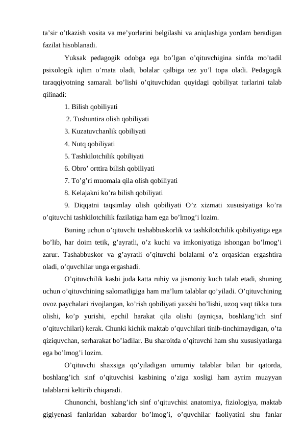 ta’sir o’tkazish vosita va me’yorlarini belgilashi va aniqlashiga yordam beradigan
fazilat hisoblanadi. 
Yuksak  pedagogik  odobga  ega  bo’lgan  o’qituvchigina  sinfda  mo’tadil
psixologik iqlim o’rnata oladi, bolalar qalbiga tez yo’l topa oladi. Pedagogik
taraqqiyotning samarali bo’lishi o’qituvchidan quyidagi qobiliyat turlarini talab
qilinadi: 
1. Bilish qobiliyati
 2. Tushuntira olish qobiliyati 
3. Kuzatuvchanlik qobiliyati 
4. Nutq qobiliyati 
5. Tashkilotchilik qobiliyati 
6. Obro’ orttira bilish qobiliyati 
7. To’g’ri muomala qila olish qobiliyati 
8. Kelajakni ko’ra bilish qobiliyati 
9.  Diqqatni  taqsimlay  olish  qobiliyati  O’z  xizmati  xususiyatiga  ko’ra
o’qituvchi tashkilotchilik fazilatiga ham ega bo’lmog’i lozim. 
Buning uchun o’qituvchi tashabbuskorlik va tashkilotchilik qobiliyatiga ega
bo’lib, har doim tetik, g’ayratli, o’z kuchi va imkoniyatiga ishongan bo’lmog’i
zarur.  Tashabbuskor  va g’ayratli  o’qituvchi  bolalarni  o’z  orqasidan  ergashtira
oladi, o’quvchilar unga ergashadi. 
O’qituvchilik kasbi juda katta ruhiy va jismoniy kuch talab etadi, shuning
uchun o’qituvchining salomatligiga ham ma’lum talablar qo’yiladi. O’qituvchining
ovoz paychalari rivojlangan, ko’rish qobiliyati yaxshi bo’lishi, uzoq vaqt tikka tura
olishi,  ko’p  yurishi,  epchil  harakat  qila  olishi  (ayniqsa,  boshlang’ich  sinf
o’qituvchilari) kerak. Chunki kichik maktab o’quvchilari tinib-tinchimaydigan, o’ta
qiziquvchan, serharakat bo’ladilar. Bu sharoitda o’qituvchi ham shu xususiyatlarga
ega bo’lmog’i lozim. 
O’qituvchi  shaxsiga  qo’yiladigan  umumiy  talablar  bilan  bir  qatorda,
boshlang’ich  sinf  o’qituvchisi  kasbining  o’ziga  xosligi  ham  ayrim  muayyan
talablarni keltirib chiqaradi. 
Chunonchi, boshlang’ich sinf o’qituvchisi anatomiya, fiziologiya, maktab
gigiyenasi  fanlaridan  xabardor  bo’lmog’i,  o’quvchilar  faoliyatini  shu  fanlar

