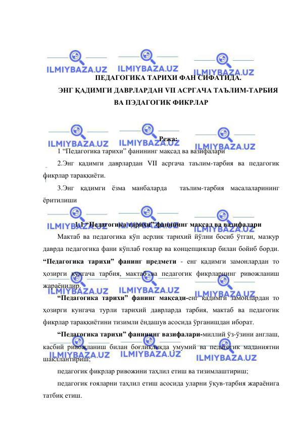  
 
 
 
 
 
ПЕДАГОГИКА ТАРИХИ ФАН СИФАТИДА.  
ЭНГ ҚАДИМГИ ДАВРЛАРДАН VII АСРГАЧА ТАЪЛИМ-ТАРБИЯ 
ВА ПЭДАГОГИК ФИКРЛАР 
 
 
Режа: 
1 “Педагогика тарихи” фанининг мақсад ва вазифалари 
2.Энг қадимги даврлардан VII асргача таълим-тарбия ва педагогик 
фикрлар тараққиёти. 
3.Энг қадимги ёзма манбаларда  таълим-тарбия масалаларининг 
ёритилиши 
 
1.1 “Педагогика тарихи” фанининг мақсад ва вазифалари 
Мактаб ва педагогика кўп асрлик тарихий йўлни босиб ўтган, мазкур 
даврда педагогика фани кўплаб ғоялар ва концепциялар билан бойиб борди. 
“Педагогика тарихи” фанинг предмети - енг қадимги замонлардан то 
ҳозирги кунгача тарбия, мактаб ва педагогик фикрларнинг ривожланиш 
жараёнидир.   
“Педагогика тарихи” фанинг мақсади-енг қадимги замонлардан то 
ҳозирги кунгача турли тарихий даврларда тарбия, мактаб ва педагогик 
фикрлар тараққиётини тизимли ёндашув асосида ўрганишдан иборат. 
“Педагогика тарихи” фанининг вазифалари-миллий ўз-ўзини англаш, 
касбий ривожланиш билан боғлиқликда умумий ва педагогик маданиятни 
шакллантириш; 
педагогик фикрлар ривожини таҳлил етиш ва тизимлаштириш; 
педагогик ғояларни таҳлил етиш асосида уларни ўқув-тарбия жараёнига 
татбиқ етиш.  
