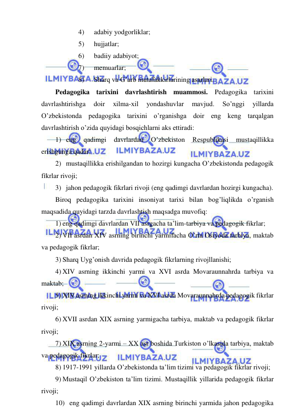  
 
4) 
adabiy yodgorliklar; 
5) 
hujjatlar; 
6) 
badiiy adabiyot; 
7) 
memuarlar; 
8) 
Sharq va G’arb mutafakkirlarining asarlari. 
Pedagogika tarixini davrlashtirish muammosi. Pedagogika tarixini 
davrlashtirishga 
doir 
xilma-xil 
yondashuvlar 
mavjud. 
So’nggi 
yillarda 
O’zbekistonda pedagogika tarixini o’rganishga doir eng keng tarqalgan 
davrlashtirish o’zida quyidagi bosqichlarni aks ettiradi: 
1) eng 
qadimgi 
davrlardan 
O’zbekiston 
Respublikasi 
mustaqillikka 
erishgunga qadar; 
2) mustaqillikka erishilgandan to hozirgi kungacha O’zbekistonda pedagogik 
fikrlar rivoji; 
3) jahon pedagogik fikrlari rivoji (eng qadimgi davrlardan hozirgi kungacha).  
Biroq pedagogika tarixini insoniyat tarixi bilan bog’liqlikda o’rganish 
maqsadida quyidagi tarzda davrlashtish maqsadga muvofiq: 
1) eng qadimgi davrlardan VII asrgacha ta’lim-tarbiya va pedagogik fikrlar; 
2) VII asrdan XIV asrning birinchi yarmifacha O’rta Osiyoda tarbiya, maktab 
va pedagogik fikrlar; 
3) Sharq Uyg’onish davrida pedagogik fikrlarning rivojllanishi; 
4) XIV asrning ikkinchi yarmi va XVI asrda Movaraunnahrda tarbiya va 
maktab;  
5) XIV asrning ikkinchi yarmi va XVI asrda Movaraunnahrda pedagogik fikrlar 
rivoji; 
6) XVII asrdan XIX asrning yarmigacha tarbiya, maktab va pedagogik fikrlar 
rivoji; 
7) XIX asrning 2-yarmi – XX asr boshida Turkiston o’lkasida tarbiya, maktab 
va pedagogik fikrlar; 
8) 1917-1991 yillarda O’zbekistonda ta’lim tizimi va pedagogik fikrlar rivoji; 
9) Mustaqil O’zbekiston ta’lim tizimi. Mustaqillik yillarida pedagogik fikrlar 
rivoji; 
10) eng qadimgi davrlardan XIX asrning birinchi yarmida jahon pedagogika 
