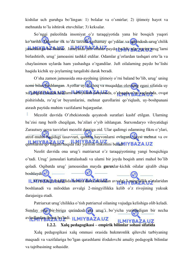  
 
kishilar uch guruhga bo’lingan: 1) bolalar va o’smirlar; 2) ijtimoiy hayot va 
mehnatda to’la ishtirok etuvchilar; 3) keksalar. 
So’nggi paleolitda insoniyat o’z taraqqiyotida yana bir bosqich yuqori 
ko’tarildi. Odamlar ilk to’da tarzida yashamay qo’ydilar va qarindosh-urug’chilik 
jamoalariga bo’lindilar. Jamiyatda juft oilalar paydo bo’ldi, ular ayrim urug’larni 
birlashtirib, urug’ jamoasini tashkil etdilar. Odamlar g’orlardan tashqari erto’la va 
chaylasimon uylarda ham yashashga o’rgandilar. Juft oilalarning paydo bo’lishi 
haqida kichik uy-joylarning tarqalishi darak beradi. 
O’sha zamon jamoasida ona-ayolning ijtimoiy o’rni baland bo’lib, urug’ uning 
nomi bilan boshlangan. Ayollar uy, o’choq va muqaddas olovning egasi sifatida uy 
xo’jaligida hamda bolalarni tarbiyalash jarayonida, o’choqda o’tni saqlashda, ovqat 
pishirishda, ro’zg’or buyumlarini, mehnat qurollarini qo’riqlash, uy-boshpanani 
asrash paytida muhim vazifalarni bajarganlar. 
Mezolit davrida O’zbekistonda qoyatosh suratlari kashf etilgan. Ularning 
ba’zisi rang berib cheqilgan, ba’zilari o’yib ishlangan. Surxondaryo viloyatidagi 
Zarautsoy qoya tasvirlari mezolit davriga oid. Ular qadimgi odamning fikru o’ylari, 
atrof-muhit haqidagi tasavvuri, qanday hayvonlarni ovlagani, qaysi mehnat va ov 
qurollarini qo’llagani haqida fikr yuritish imkonini beradi. 
Neolit davrida ona urug’i matriarxat o’z taraqqiyotining yangi bosqichiga 
o’tadi. Urug’ jamoalari kattalashadi va ularni bir joyda boqish amri mahol bo’lib 
qoladi. Oqibatda urug’ jamoasidan mayda guruxlar-kichik oilalar ajralib chiqa 
boshlaydi. 
O’rta Osiyo hududida bronza davri miloddan avvalgi 3-mingyillik o’rtalaridan 
boshlanadi va miloddan avvalgi 2-mingyillikka kelib o’z rivojining yuksak 
darajasiga etadi. 
Patriarxat urug’chilikka o’tish patriarxal oilaning vujudga kelishiga olib keladi. 
Sunday oila bir-biriga qarindosh ota urug’i bo’yicha yuritiladigan bir necha 
avlodlardan iborat bo’ladi. 
1.2.2.  Xalq pedagogikasi – empirik bilimlar sohasi sifatida 
Xalq pedagogikasi xalq ommasi orasida hukmronlik qiluvchi tarbiyaning 
maqsadi va vazifalariga bo’lgan qarashlarni ifodalovchi amaliy pedagogik bilimlar 
va tajribasining sohasidir. 
