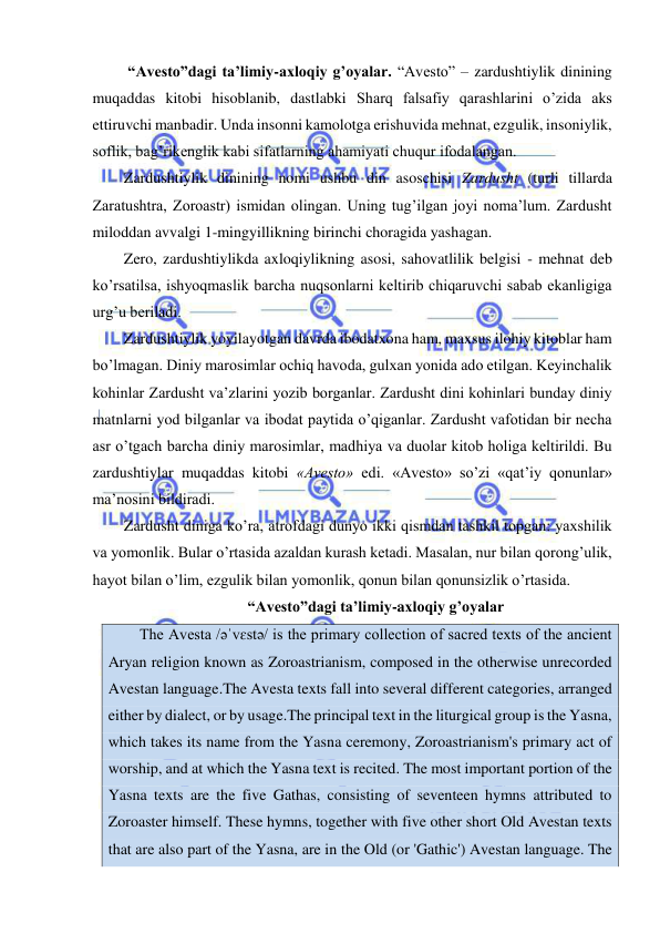  
 
 “Avesto”dagi ta’limiy-axloqiy g’oyalar. “Avesto” – zardushtiylik dinining 
muqaddas kitobi hisoblanib, dastlabki Sharq falsafiy qarashlarini o’zida aks 
ettiruvchi manbadir. Unda insonni kamolotga erishuvida mehnat, ezgulik, insoniylik, 
soflik, bag’rikenglik kabi sifatlarning ahamiyati chuqur ifodalangan. 
Zardushtiylik dinining nomi ushbu din asoschisi Zardusht (turli tillarda 
Zaratushtra, Zoroastr) ismidan olingan. Uning tug’ilgan joyi noma’lum. Zardusht 
miloddan avvalgi 1-mingyillikning birinchi choragida yashagan. 
Zero, zardushtiylikda axloqiylikning asosi, sahovatlilik belgisi - mehnat deb 
ko’rsatilsa, ishyoqmaslik barcha nuqsonlarni keltirib chiqaruvchi sabab ekanligiga 
urg’u beriladi.  
Zardushtiylik yoyilayotgan davrda ibodatxona ham, maxsus ilohiy kitoblar ham 
bo’lmagan. Diniy marosimlar ochiq havoda, gulxan yonida ado etilgan. Keyinchalik 
kohinlar Zardusht va’zlarini yozib borganlar. Zardusht dini kohinlari bunday diniy 
matnlarni yod bilganlar va ibodat paytida o’qiganlar. Zardusht vafotidan bir necha 
asr o’tgach barcha diniy marosimlar, madhiya va duolar kitob holiga keltirildi. Bu 
zardushtiylar muqaddas kitobi «Avesto» edi. «Avesto» so’zi «qat’iy qonunlar» 
ma’nosini bildiradi. 
Zardusht diniga ko’ra, atrofdagi dunyo ikki qismdan tashkil topgan: yaxshilik 
va yomonlik. Bular o’rtasida azaldan kurash ketadi. Masalan, nur bilan qorong’ulik, 
hayot bilan o’lim, ezgulik bilan yomonlik, qonun bilan qonunsizlik o’rtasida. 
“Avesto”dagi ta’limiy-axloqiy g’oyalar 
The Avesta /əˈvɛstə/ is the primary collection of sacred texts of the ancient 
Aryan religion known as Zoroastrianism, composed in the otherwise unrecorded 
Avestan language.The Avesta texts fall into several different categories, arranged 
either by dialect, or by usage.The principal text in the liturgical group is the Yasna, 
which takes its name from the Yasna ceremony, Zoroastrianism's primary act of 
worship, and at which the Yasna text is recited. The most important portion of the 
Yasna texts are the five Gathas, consisting of seventeen hymns attributed to 
Zoroaster himself. These hymns, together with five other short Old Avestan texts 
that are also part of the Yasna, are in the Old (or 'Gathic') Avestan language. The 
