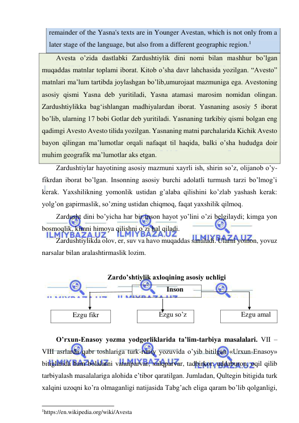  
 
remainder of the Yasna's texts are in Younger Avestan, which is not only from a 
later stage of the language, but also from a different geographic region.1 
Avesta o’zida dastlabki Zardushtiylik dini nomi bilan mashhur bo’lgan 
muqaddas matnlar toplami iborat. Kitob o’sha davr lahchasida yozilgan. “Avesto” 
matnlari ma’lum tartibda joylashgan bo’lib,umurojaat mazmuniga ega. Avestoning 
asosiy qismi Yasna deb yuritiladi, Yasna atamasi marosim nomidan olingan. 
Zardushtiylikka bag‘ishlangan madhiyalardan iborat. Yasnaning asosiy 5 iborat 
bo’lib, ularning 17 bobi Gotlar deb yuritiladi. Yasnaning tarkibiy qismi bolgan eng 
qadimgi Avesto Avesto tilida yozilgan. Yasnaning matni parchalarida Kichik Avesto 
bayon qilingan ma’lumotlar orqali nafaqat til haqida, balki o’sha hududga doir 
muhim geografik ma’lumotlar aks etgan. 
Zardushtiylar hayotining asosiy mazmuni xayrli ish, shirin so’z, olijanob o’y-
fikrdan iborat bo’lgan. Insonning asosiy burchi adolatli turmush tarzi bo’lmog’i 
kerak. Yaxshilikning yomonlik ustidan g’alaba qilishini ko’zlab yashash kerak: 
yolg’on gapirmaslik, so’zning ustidan chiqmoq, faqat yaxshilik qilmoq. 
Zardusht dini bo’yicha har bir inson hayot yo’lini o’zi belgilaydi; kimga yon 
bosmoqlik, kimni himoya qilishni o’zi hal qiladi. 
Zardushtiylikda olov, er, suv va havo muqaddas sanaladi. Ularni yomon, yovuz 
narsalar bilan aralashtirmaslik lozim. 
 
Zardo’shtiylik axloqining asosiy uchligi 
Inson 
 
Ezgu fikr 
 
Ezgu so’z 
 
Ezgu amal 
 
O’rxun-Enasoy yozma yodgorliklarida ta’lim-tarbiya masalalari. VII – 
VIII asrlarda qabr toshlariga turk-runiy yozuvida o’yib bitilgan «Urxun-Enasoy» 
bitiglarida ham bolalarni vatanparvar, xalqparvar, tadbirkor, uddaburon, oqil qilib 
tarbiyalash masalalariga alohida e’tibor qaratilgan. Jumladan, Qultegin bitigida turk 
xalqini uzoqni ko’ra olmaganligi natijasida Tabg’ach eliga qaram bo’lib qolganligi, 
                                                           
1https://en.wikipedia.org/wiki/Avesta 
