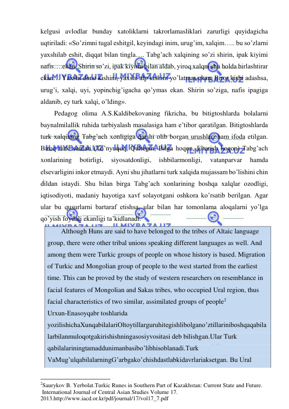  
 
kelgusi avlodlar bunday xatoliklarni takrorlamasliklari zarurligi quyidagicha 
uqtiriladi: «So’zimni tugal eshitgil, keyindagi inim, urug’im, xalqim….. bu so’zlarni 
yaxshilab eshit, diqqat bilan tingla…. Tabg’ach xalqining so’zi shirin, ipak kiyimi 
nafis….ekan. Shirin so’zi, ipak kiyimi bilan aldab, yiroq xalqni shu holda birlashtirar 
ekan… Yaxshi dono kishini, yaxshi alp kishini yo’latmas ekan. Biror kishi adashsa, 
urug’i, xalqi, uyi, yopinchig’igacha qo’ymas ekan. Shirin so’ziga, nafis ipagiga 
aldanib, ey turk xalqi, o’lding». 
Pedagog olima A.S.Kaldibekovaning fikricha, bu bitigtoshlarda bolalarni 
baynalmilallik ruhida tarbiyalash masalasiga ham e’tibor qaratilgan. Bitigtoshlarda 
turk xalqining Tabg’ach xonligiga qarshi olib borgan urushlari ham ifoda etilgan. 
Biroq turk xonlari (To’nyuquq, Qultegin, Bilga hoqon, Eltarish hoqon) Tabg’ach 
xonlarining 
botirligi, 
siyosatdonligi, 
ishbilarmonligi, 
vatanparvar 
hamda 
elsevarligini inkor etmaydi. Ayni shu jihatlarni turk xalqida mujassam bo’lishini chin 
dildan istaydi. Shu bilan birga Tabg’ach xonlarining boshqa xalqlar ozodligi, 
iqtisodiyoti, madaniy hayotiga xavf solayotgani oshkora ko’rsatib berilgan. Agar 
ular bu qusurlarni bartaraf etishsa, ular bilan har tomonlama aloqalarni yo’lga 
qo’yish foydali ekanligi ta’kidlanadi.  
Although Huns are said to have belonged to the tribes of Altaic language 
group, there were other tribal unions speaking different languages as well. And 
among them were Turkic groups of people on whose history is based. Migration 
of Turkic and Mongolian group of people to the west started from the earliest 
time. This can be proved by the study of western researchers on resemblance in 
facial features of Mongolian and Sakas tribes, who occupied Ural region, thus 
facial characteristics of two similar, assimilated groups of people2                          
Urxun-Enasoyqabr toshlarida 
yozilishichaXunqabilalariOltoytillarguruhitegishlibolgano’ztillariniboshqaqabila
larbilanmuloqotgakirishishningasosiyvositasi deb bilishgan.Ular Turk 
qabilalariningtamaddunimanbasibo’libhisoblanadi.Turk 
VaMug’ulqabilalarningG’arbgako’chishdastlabkidavrlariaksetgan. Bu Ural 
                                                           
2Saurykov B. Yerbolat.Turkic Runes in Southern Part of Kazakhstan: Current State and Future. 
 International Journal of Central Asian Studies Volume 17. 
2013.http://www.iacd.or.kr/pdf/journal/17/vol17_7.pdf 
