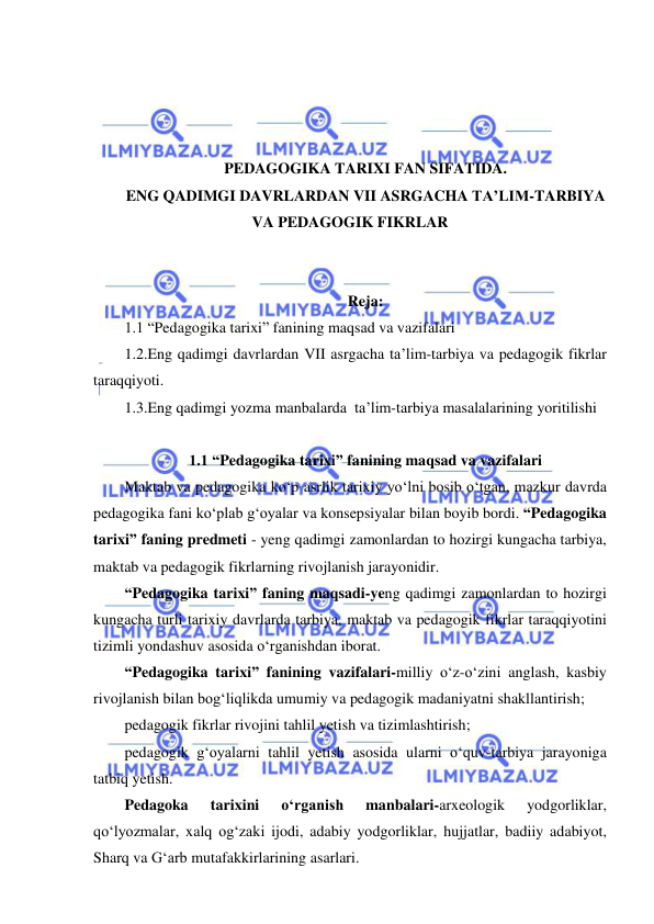  
 
 
 
 
 
PEDAGOGIKA TARIXI FAN SIFATIDA.  
ENG QADIMGI DAVRLARDAN VII ASRGACHA TA’LIM-TARBIYA 
VA PEDAGOGIK FIKRLAR 
 
 
Reja: 
1.1 “Pedagogika tarixi” fanining maqsad va vazifalari 
1.2.Eng qadimgi davrlardan VII asrgacha ta’lim-tarbiya va pedagogik fikrlar 
taraqqiyoti. 
1.3.Eng qadimgi yozma manbalarda  ta’lim-tarbiya masalalarining yoritilishi 
 
1.1 “Pedagogika tarixi” fanining maqsad va vazifalari 
Maktab va pedagogika ko‘p asrlik tarixiy yo‘lni bosib o‘tgan, mazkur davrda 
pedagogika fani ko‘plab g‘oyalar va konsepsiyalar bilan boyib bordi. “Pedagogika 
tarixi” faning predmeti - yeng qadimgi zamonlardan to hozirgi kungacha tarbiya, 
maktab va pedagogik fikrlarning rivojlanish jarayonidir.   
“Pedagogika tarixi” faning maqsadi-yeng qadimgi zamonlardan to hozirgi 
kungacha turli tarixiy davrlarda tarbiya, maktab va pedagogik fikrlar taraqqiyotini 
tizimli yondashuv asosida o‘rganishdan iborat. 
“Pedagogika tarixi” fanining vazifalari-milliy o‘z-o‘zini anglash, kasbiy 
rivojlanish bilan bog‘liqlikda umumiy va pedagogik madaniyatni shakllantirish; 
pedagogik fikrlar rivojini tahlil yetish va tizimlashtirish; 
pedagogik g‘oyalarni tahlil yetish asosida ularni o‘quv-tarbiya jarayoniga 
tatbiq yetish.  
Pedagoka 
tarixini 
o‘rganish 
manbalari-arxeologik 
yodgorliklar, 
qo‘lyozmalar, xalq og‘zaki ijodi, adabiy yodgorliklar, hujjatlar, badiiy adabiyot, 
Sharq va G‘arb mutafakkirlarining asarlari. 
