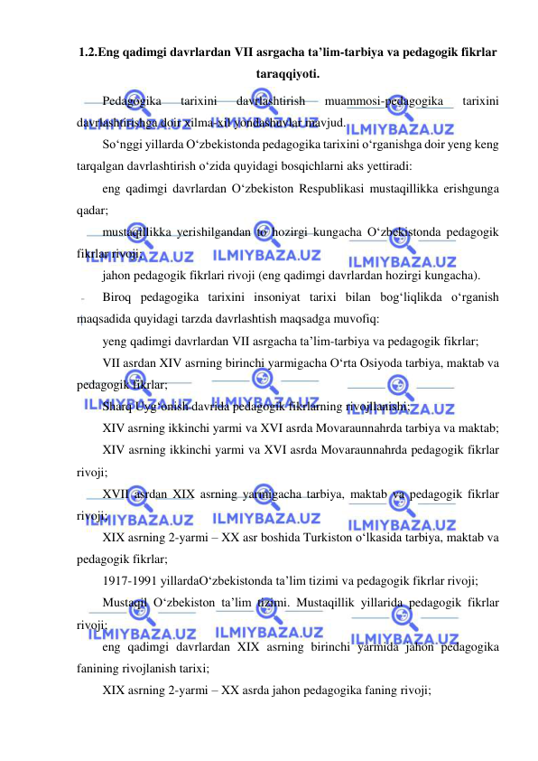  
 
1.2.Eng qadimgi davrlardan VII asrgacha ta’lim-tarbiya va pedagogik fikrlar 
taraqqiyoti. 
Pedagogika 
tarixini 
davrlashtirish 
muammosi-pedagogika 
tarixini 
davrlashtirishga doir xilma-xil yondashuvlar mavjud.  
So‘nggi yillarda O‘zbekistonda pedagogika tarixini o‘rganishga doir yeng keng 
tarqalgan davrlashtirish o‘zida quyidagi bosqichlarni aks yettiradi: 
eng qadimgi davrlardan O‘zbekiston Respublikasi mustaqillikka erishgunga 
qadar; 
mustaqillikka yerishilgandan to hozirgi kungacha O‘zbekistonda pedagogik 
fikrlar rivoji; 
jahon pedagogik fikrlari rivoji (eng qadimgi davrlardan hozirgi kungacha).  
Biroq pedagogika tarixini insoniyat tarixi bilan bog‘liqlikda o‘rganish 
maqsadida quyidagi tarzda davrlashtish maqsadga muvofiq: 
yeng qadimgi davrlardan VII asrgacha ta’lim-tarbiya va pedagogik fikrlar; 
VII asrdan XIV asrning birinchi yarmigacha O‘rta Osiyoda tarbiya, maktab va 
pedagogik fikrlar; 
Sharq Uyg‘onish davrida pedagogik fikrlarning rivojllanishi; 
XIV asrning ikkinchi yarmi va XVI asrda Movaraunnahrda tarbiya va maktab;  
XIV asrning ikkinchi yarmi va XVI asrda Movaraunnahrda pedagogik fikrlar 
rivoji;  
XVII asrdan XIX asrning yarmigacha tarbiya, maktab va pedagogik fikrlar 
rivoji; 
XIX asrning 2-yarmi – XX asr boshida Turkiston o‘lkasida tarbiya, maktab va 
pedagogik fikrlar; 
1917-1991 yillardaO‘zbekistonda ta’lim tizimi va pedagogik fikrlar rivoji; 
Mustaqil O‘zbekiston ta’lim tizimi. Mustaqillik yillarida pedagogik fikrlar 
rivoji; 
eng qadimgi davrlardan XIX asrning birinchi yarmida jahon pedagogika 
fanining rivojlanish tarixi; 
XIX asrning 2-yarmi – XX asrda jahon pedagogika faning rivoji; 
