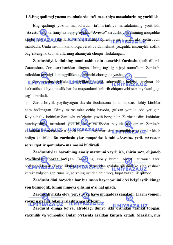  
 
1.3.Eng qadimgi yozma manbalarda  ta’lim-tarbiya masalalarining yoritilishi 
Eng qadimgi yozma manbalarda  ta’lim-tarbiya masalalarining yoritilishi 
“Avesto”dagi ta’limiy-axloqiy g‘oyalar. “Avesto” zardushtiylik dinining muqaddas 
kitobi hisoblanib, dastlabki Sharq falsafiy qarashlarini o‘zida aks yettiruvchi 
manbadir. Unda insonni kamolotga yerishuvida mehnat, yezgulik, insoniylik, soflik, 
bag‘rikenglik kabi sifatlarning ahamiyati chuqur ifodalangan. 
Zardushtiylik dinining nomi ushbu din asoschisi Zardusht (turli tillarda 
Zaratushtra, Zoroastr) ismidan olingan. Uning tug‘ilgan joyi noma’lum. Zardusht 
miloddan avvalgi 1-mingyillikning birinchi choragida yashagan. 
Zero, zardushtiylikda axloqiylikning asosi, sahovatlilik belgisi - mehnat deb 
ko‘rsatilsa, ishyoqmaslik barcha nuqsonlarni keltirib chiqaruvchi sabab yekanligiga 
urg‘u beriladi.  
Zardushtiylik yoyilayotgan davrda ibodatxona ham, maxsus ilohiy kitoblar 
ham bo‘lmagan. Diniy marosimlar ochiq havoda, gulxan yonida ado yetilgan. 
Keyinchalik kohinlar Zardusht va’zlarini yozib borganlar. Zardusht dini kohinlari 
bunday diniy matnlarni yod bilganlar va ibodat paytida o‘qiganlar. Zardusht 
vafotidan bir necha asr o‘tgach barcha diniy marosimlar, madhiya va duolar kitob 
holiga keltirildi. Bu zardushtiylar muqaddas kitobi «Avesto» yedi. «Avesto» 
so‘zi «qat’iy qonunlar» ma’nosini bildiradi. 
Zardushtiylar hayotining asosiy mazmuni xayrli ish, shirin so‘z, olijanob 
o‘y-fikrdan iborat bo‘lgan. Insonning asosiy burchi adolatli turmush tarzi 
bo‘lmog‘i kerak. Yaxshilikning yomonlik ustidan g‘alaba qilishini ko‘zlab yashash 
kerak: yolg‘on gapirmaslik, so‘zning ustidan chiqmoq, faqat yaxshilik qilmoq. 
Zardusht dini bo‘yicha har bir inson hayot yo‘lini o‘zi belgilaydi; kimga 
yon bosmoqlik, kimni himoya qilishni o‘zi hal qiladi. 
Zardushtiylikda olov, yer, suv va havo muqaddas sanaladi. Ularni yomon, 
yovuz narsalar bilan aralashtirmaslik lozim. 
Zardusht diniga ko‘ra, atrofdagi dunyo ikki qismdan tashkil topgan: 
yaxshilik va yomonlik. Bular o‘rtasida azaldan kurash ketadi. Masalan, nur 
