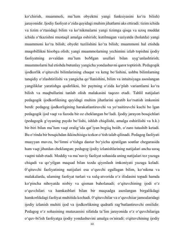  
10 
 
ko‘chirish, muammoli, ma’lum obyektni yangi funksiyasini ko‘ra bilish) 
jarayonidir. Ijodiy faoliyat o‘zida quyidagi muhim jihatlarni aks ettiradi: tizim ichida 
va tizim o‘rtasidagi bilim va ko‘nikmalarni yangi tizimga qisqa va uzoq muddat 
ichida o‘tkazishni mustaqil amalga oshirish; kutilmagan vaziyatda (holatda) yangi 
muammoni ko‘ra bilish; obyekt tuzilishini ko‘ra bilish; muammoni hal etishda 
muqobillikni hisobga olish; yangi muammolarning yechimini izlab topishni ijodiy 
faoliyatning 
avvaldan 
ma’lum 
boMgan 
usullari 
bilan 
uyg‘unlashtirish; 
muammolarni hal etishda butunlay yangicha yondashuvni qaror toptirish. Pedagogik 
ijodkorlik o‘qituvchi bilimlarining chuqur va keng bo‘lishini, ushbu bilimlarning 
tanqidiy o‘zlashtirilishi va yangicha qo‘llanishini, bilim va intuitsiyaga asoslangan 
yangiliklar yaratishga qodirlikni, bir paytning o‘zida ko‘plab variantlarni ko‘ra 
bilish va maqbullarini tanlab olish malakasini taqozo etadi. Tahlil natijalari 
pedagogik ijodkorlikning quyidagi muhim jihatlarini ajratib ko‘rsatish imkonini 
berdi: pedagog ijodkorligining harakatlantiruvchi va yo‘naitiruvchi kuchi bo lgan 
pedagogik ijod vaqt va fazoda bir oz cheklangan bo‘Iadi. Ijodiy jarayon bosqichlari 
(pedagogik g‘oyaning paydo bo‘lishi, ishlab chiqilishi, amalga oshirilishi va h.k.) 
bir-biri bilan ma’lum vaqt oralig‘ida qat’iyan bogiiq boiib, o‘zaro tutashib ketadi. 
Bu o‘rinda bir bosqichdan ikkinchisiga tezkor o‘tish talab qilinadi. Pedagog faoliyati 
muayyan mavzu, bo‘limni o‘tishga dastur bo‘yicha ajratilgan soatlar chegarasida 
ham vaqt jihatdan cheklangan; pedagog ijodiy izlanishlarining natijalari ancha uzoq 
vaqtni talab etadi. Moddiy va ma’naviy faoliyat sohasida uning natijalari tez yuzaga 
chiqadi va qo‘yilgan maqsad bilan tezda qiyoslash imkoniyati yuzaga keladi. 
0‘qituvchi faoliyatining natijalari esa o‘quvchi egallagan bilim, ko‘nikma va 
malakalarda, ularning faoliyat turlari va xulq-atvorida o‘z ifodasini topadi hamda 
ko‘pincha nihoyatda nisbiy va qisman baholanadi; o‘qituvchining ijodi o‘z 
o‘quvchilari va hamkasblari bilan bir maqsadga asoslangan birgalikdagi 
hamkorlikdagi faoliyat muhitida kechadi. 0‘qituvchilar va o‘quvchiiar jamoalaridagi 
ijodiy izlanish muhiti ijod va ijodkorlikning qudratli rag‘batlantiruvchi omilidir. 
Pedagog o‘z sohasining mutaxassisi sifatida ta’lim jarayonida o‘z o‘quvchilariga 
o‘quv-bi!ish faoliyatga ijodiy yondashuvini amalga os'niradi; o'qituvchining ijodiy 
