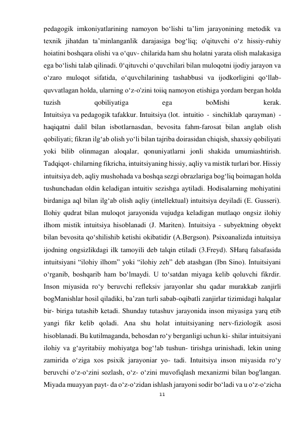  
11 
 
pedagogik imkoniyatlarining namoyon bo‘lishi ta’lim jarayonining metodik va 
texnik jihatdan ta’minlanganlik darajasiga bog‘liq; o'qituvchi o‘z hissiy-ruhiy 
hoiatini boshqara olishi va o‘quv- chilarida ham shu holatni yarata olish malakasiga 
ega bo‘lishi talab qilinadi. 0‘qituvchi o‘quvchilari bilan muloqotni ijodiy jarayon va 
o‘zaro muloqot sifatida, o‘quvchilarining tashabbusi va ijodkorligini qo‘llab-
quvvatlagan holda, ularning o‘z-o'zini toiiq namoyon etishiga yordam bergan holda 
tuzish 
qobiliyatiga 
ega 
boMishi 
kerak. 
Intuitsiya va pedagogik tafakkur. Intuitsiya (lot. intuitio - sinchiklab qarayman) - 
haqiqatni dalil bilan isbotlarnasdan, bevosita fahm-farosat bilan anglab olish 
qobiliyati; fikran ilg‘ab olish yo‘li bilan tajriba doirasidan chiqish, shaxsiy qobiliyati 
yoki bilib olinmagan aloqalar, qonuniyatlarni jonli shakida umumiashtirish. 
Tadqiqot- chilarning fikricha, intuitsiyaning hissiy, aqliy va mistik turlari bor. Hissiy 
intuitsiya deb, aqliy mushohada va boshqa sezgi obrazlariga bog‘liq boimagan holda 
tushunchadan oldin keladigan intuitiv sezishga aytiladi. Hodisalarning mohiyatini 
birdaniga aql bilan ilg‘ab olish aqliy (intellektual) intuitsiya deyiladi (E. Gusseri). 
Ilohiy qudrat bilan muloqot jarayonida vujudga keladigan mutlaqo ongsiz ilohiy 
ilhom mistik intuitsiya hisoblanadi (J. Mariten). Intuitsiya - subyektning obyekt 
bilan bevosita qo‘shilishib ketishi okibatidir (A.Bergson). Psixoanalizda intuitsiya 
ijodning ongsizlikdagi ilk tamoyili deb talqin etiladi (3.Freyd). SHarq falsafasida 
intuitsiyani “ilohiy ilhom” yoki “ilohiy zeh” deb atashgan (Ibn Sino). Intuitsiyani 
o‘rganib, boshqarib ham bo‘lmaydi. U to‘satdan miyaga kelib qoluvchi fikrdir. 
Inson miyasida ro‘y beruvchi refleksiv jarayonlar shu qadar murakkab zanjirli 
bogManishlar hosil qiladiki, ba’zan turli sabab-oqibatli zanjirlar tizimidagi halqalar 
bir- biriga tutashib ketadi. Shunday tutashuv jarayonida inson miyasiga yarq etib 
yangi fikr kelib qoladi. Ana shu holat intuitsiyaning nerv-fiziologik asosi 
hisoblanadi. Bu kutilmaganda, behosdan ro‘y berganligi uchun ki- shilar intuitsiyani 
ilohiy va g‘ayritabiiy mohiyatga bog‘!ab tushun- tirishga urinishadi, lekin uning 
zamirida o‘ziga xos psixik jarayoniar yo- tadi. Intuitsiya inson miyasida ro‘y 
beruvchi o‘z-o‘zini sozlash, o‘z- o‘zini muvofiqlash mexanizmi bilan bog'langan. 
Miyada muayyan payt- da o‘z-o‘zidan ishlash jarayoni sodir bo‘ladi va u o‘z-o‘zicha 
