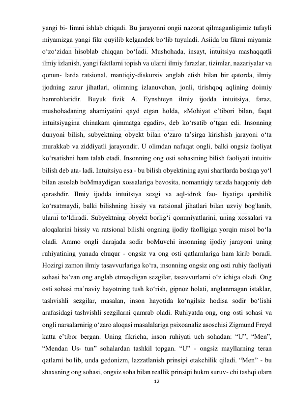  
12 
 
yangi bi- limni ishlab chiqadi. Bu jarayonni ongii nazorat qilmaganligimiz tufayli 
miyamizga yangi fikr quyilib kelgandek bo‘lib tuyuladi. Asiida bu fikrni miyamiz 
o‘zo‘zidan hisoblab chiqqan bo‘Iadi. Mushohada, insayt, intuitsiya mashaqqatli 
ilmiy izlanish, yangi faktlarni topish va ularni ilmiy farazlar, tizimlar, nazariyalar va 
qonun- larda ratsional, mantiqiy-diskursiv anglab etish bilan bir qatorda, ilmiy 
ijodning zarur jihatlari, olimning izlanuvchan, jonli, tirishqoq aqlining doimiy 
hamrohlaridir. Buyuk fizik A. Eynshteyn ilmiy ijodda intuitsiya, faraz, 
mushohadaning ahamiyatini qayd etgan holda, «Mohiyat e’tibori bilan, faqat 
intuitsiyagina chinakam qimmatga egadir», deb ko‘rsatib o‘tgan edi. Insonning 
dunyoni bilish, subyektning obyekt bilan o‘zaro ta’sirga kirishish jarayoni o‘ta 
murakkab va ziddiyatli jarayondir. U olimdan nafaqat ongli, balki ongsiz faoliyat 
ko‘rsatishni ham talab etadi. Insonning ong osti sohasining bilish faoliyati intuitiv 
bilish deb ata- ladi. Intuitsiya esa - bu bilish obyektining ayni shartlarda boshqa yo‘l 
bilan asoslab boMmaydigan xossalariga bevosita, nomantiqiy tarzda haqqoniy deb 
qarashdir. Ilmiy ijodda intuitsiya sezgi va aql-idrok fao- liyatiga qarshilik 
ko‘rsatmaydi, balki bilishning hissiy va ratsional jihatlari bilan uzviy bog'lanib, 
ularni to‘ldiradi. Subyektning obyekt borlig‘i qonuniyatlarini, uning xossalari va 
aloqalarini hissiy va ratsional bilishi ongning ijodiy faolligiga yorqin misol bo‘la 
oladi. Ammo ongli darajada sodir boMuvchi insonning ijodiy jarayoni uning 
ruhiyatining yanada chuqur - ongsiz va ong osti qatlarnlariga ham kirib boradi. 
Hozirgi zamon ilmiy tasavvurlariga ko‘ra, insonning ongsiz ong osti ruhiy faoliyati 
sohasi ba’zan ong anglab etmaydigan sezgilar, tasavvurlarni o‘z ichiga oladi. Ong 
osti sohasi ma’naviy hayotning tush ko‘rish, gipnoz holati, anglanmagan istaklar, 
tashvishli sezgilar, masalan, inson hayotida ko‘ngilsiz hodisa sodir bo‘lishi 
arafasidagi tashvishli sezgilarni qamrab oladi. Ruhiyatda ong, ong osti sohasi va 
ongli narsalarnirig o‘zaro aloqasi masalalariga psixoanaliz asoschisi Zigmund Freyd 
katta e’tibor bergan. Uning fikricha, inson ruhiyati uch sohadan: “U”, “Men”, 
“Mendan Us- tun” sohalardan tashkil topgan. “U” - ongsiz mayllarning teran 
qatlarni bo'lib, unda gedonizm, lazzatlanish prinsipi etakchilik qiladi. “Men” - bu 
shaxsning ong sohasi, ongsiz soha bilan reallik prinsipi hukm suruv- chi tashqi olarn 
