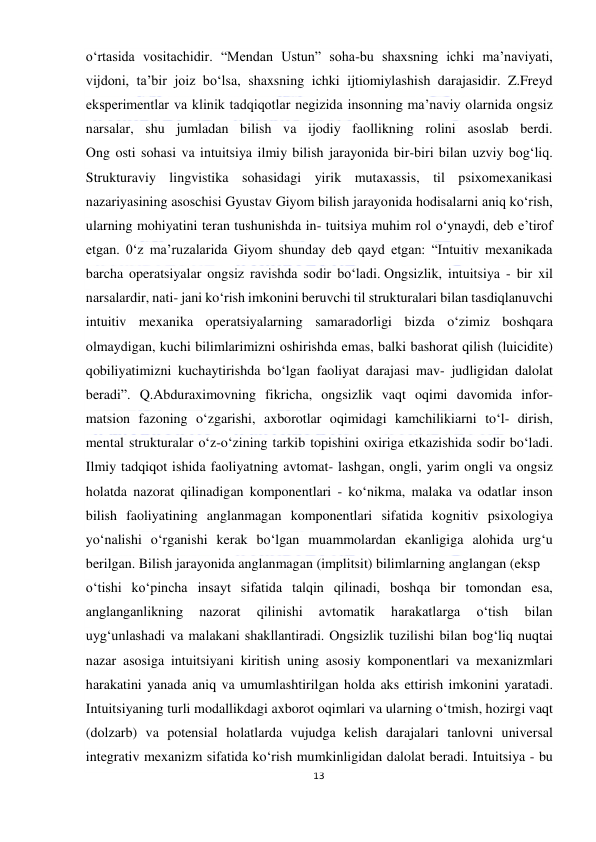  
13 
 
o‘rtasida vositachidir. “Mendan Ustun” soha-bu shaxsning ichki ma’naviyati, 
vijdoni, ta’bir joiz bo‘lsa, shaxsning ichki ijtiomiylashish darajasidir. Z.Freyd 
eksperimentlar va klinik tadqiqotlar negizida insonning ma’naviy olarnida ongsiz 
narsalar, shu jumladan bilish va ijodiy faollikning rolini asoslab berdi. 
Ong osti sohasi va intuitsiya ilmiy bilish jarayonida bir-biri bilan uzviy bog‘liq. 
Strukturaviy lingvistika sohasidagi yirik mutaxassis, til psixomexanikasi 
nazariyasining asoschisi Gyustav Giyom bilish jarayonida hodisalarni aniq ko‘rish, 
ularning mohiyatini teran tushunishda in- tuitsiya muhim rol o‘ynaydi, deb e’tirof 
etgan. 0‘z ma’ruzalarida Giyom shunday deb qayd etgan: “Intuitiv mexanikada 
barcha operatsiyalar ongsiz ravishda sodir bo‘ladi. Ongsizlik, intuitsiya - bir xil 
narsalardir, nati- jani ko‘rish imkonini beruvchi til strukturalari bilan tasdiqlanuvchi 
intuitiv mexanika operatsiyalarning samaradorligi bizda o‘zimiz boshqara 
olmaydigan, kuchi bilimlarimizni oshirishda emas, balki bashorat qilish (luicidite) 
qobiliyatimizni kuchaytirishda bo‘lgan faoliyat darajasi mav- judligidan dalolat 
beradi”. Q.Abduraximovning fikricha, ongsizlik vaqt oqimi davomida infor- 
matsion fazoning o‘zgarishi, axborotlar oqimidagi kamchilikiarni to‘l- dirish, 
mental strukturalar o‘z-o‘zining tarkib topishini oxiriga etkazishida sodir bo‘ladi. 
Ilmiy tadqiqot ishida faoliyatning avtomat- lashgan, ongli, yarim ongli va ongsiz 
holatda nazorat qilinadigan komponentlari - ko‘nikma, malaka va odatlar inson 
bilish faoliyatining anglanmagan komponentlari sifatida kognitiv psixologiya 
yo‘nalishi o‘rganishi kerak bo‘lgan muammolardan ekanligiga alohida urg‘u 
berilgan. Bilish jarayonida anglanmagan (implitsit) bilimlarning anglangan (eksp  
o‘tishi ko‘pincha insayt sifatida talqin qilinadi, boshqa bir tomondan esa, 
anglanganlikning 
nazorat 
qilinishi 
avtomatik 
harakatlarga 
o‘tish 
bilan 
uyg‘unlashadi va malakani shakllantiradi. Ongsizlik tuzilishi bilan bog‘liq nuqtai 
nazar asosiga intuitsiyani kiritish uning asosiy komponentlari va mexanizmlari 
harakatini yanada aniq va umumlashtirilgan holda aks ettirish imkonini yaratadi. 
Intuitsiyaning turli modallikdagi axborot oqimlari va ularning o‘tmish, hozirgi vaqt 
(dolzarb) va potensial holatlarda vujudga kelish darajalari tanlovni universal 
integrativ mexanizm sifatida ko‘rish mumkinligidan dalolat beradi. Intuitsiya - bu 
