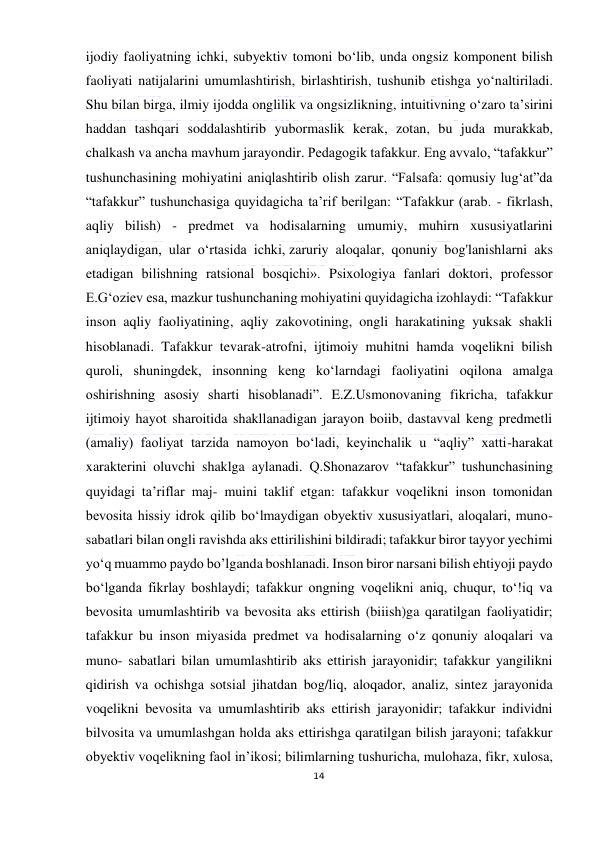  
14 
 
ijodiy faoliyatning ichki, subyektiv tomoni bo‘lib, unda ongsiz komponent bilish 
faoliyati natijalarini umumlashtirish, birlashtirish, tushunib etishga yo‘naltiriladi. 
Shu bilan birga, ilmiy ijodda onglilik va ongsizlikning, intuitivning o‘zaro ta’sirini 
haddan tashqari soddalashtirib yubormaslik kerak, zotan, bu juda murakkab, 
chalkash va ancha mavhum jarayondir. Pedagogik tafakkur. Eng avvalo, “tafakkur” 
tushunchasining mohiyatini aniqlashtirib olish zarur. “Falsafa: qomusiy lug‘at”da 
“tafakkur” tushunchasiga quyidagicha ta’rif berilgan: “Tafakkur (arab. - fikrlash, 
aqliy bilish) - predmet va hodisalarning umumiy, muhirn xususiyatlarini 
aniqlaydigan, ular o‘rtasida ichki, zaruriy aloqalar, qonuniy bog'lanishlarni aks 
etadigan bilishning ratsional bosqichi». Psixologiya fanlari doktori, professor 
E.G‘oziev esa, mazkur tushunchaning mohiyatini quyidagicha izohlaydi: “Tafakkur 
inson aqliy faoliyatining, aqliy zakovotining, ongli harakatining yuksak shakli 
hisoblanadi. Tafakkur tevarak-atrofni, ijtimoiy muhitni hamda voqelikni bilish 
quroli, shuningdek, insonning keng ko‘larndagi faoliyatini oqilona amalga 
oshirishning asosiy sharti hisoblanadi”. E.Z.Usmonovaning fikricha, tafakkur 
ijtimoiy hayot sharoitida shakllanadigan jarayon boiib, dastavval keng predmetli 
(amaliy) faoliyat tarzida namoyon bo‘ladi, keyinchalik u “aqliy” xatti-harakat 
xarakterini oluvchi shaklga aylanadi. Q.Shonazarov “tafakkur” tushunchasining 
quyidagi ta’riflar maj- muini taklif etgan: tafakkur voqelikni inson tomonidan 
bevosita hissiy idrok qilib bo‘lmaydigan obyektiv xususiyatlari, aloqalari, muno- 
sabatlari bilan ongli ravishda aks ettirilishini bildiradi; tafakkur biror tayyor yechimi 
yo‘q muammo paydo bo’lganda boshlanadi. Inson biror narsani bilish ehtiyoji paydo 
bo‘lganda fikrlay boshlaydi; tafakkur ongning voqelikni aniq, chuqur, to‘!iq va 
bevosita umumlashtirib va bevosita aks ettirish (biiish)ga qaratilgan faoliyatidir; 
tafakkur bu inson miyasida predmet va hodisalarning o‘z qonuniy aloqalari va 
muno- sabatlari bilan umumlashtirib aks ettirish jarayonidir; tafakkur yangilikni 
qidirish va ochishga sotsial jihatdan bog/liq, aloqador, analiz, sintez jarayonida 
voqelikni bevosita va umumlashtirib aks ettirish jarayonidir; tafakkur individni 
bilvosita va umumlashgan holda aks ettirishga qaratilgan bilish jarayoni; tafakkur 
obyektiv voqelikning faol in’ikosi; bilimlarning tushuricha, mulohaza, fikr, xulosa, 
