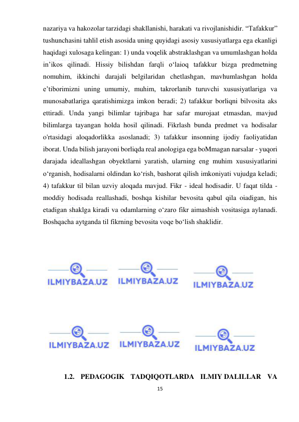  
15 
 
nazariya va hakozolar tarzidagi shakllanishi, harakati va rivojlanishidir. “Tafakkur” 
tushunchasini tahlil etish asosida uning quyidagi asosiy xususiyatlarga ega ekanligi 
haqidagi xulosaga kelingan: 1) unda voqelik abstraklashgan va umumlashgan holda 
in’ikos qilinadi. Hissiy bilishdan farqli o‘laioq tafakkur bizga predmetning 
nomuhim, ikkinchi darajali belgilaridan chetlashgan, mavhumlashgan holda 
e’tiborimizni uning umumiy, muhim, takrorlanib turuvchi xususiyatlariga va 
munosabatlariga qaratishimizga imkon beradi; 2) tafakkur borliqni bilvosita aks 
ettiradi. Unda yangi bilimlar tajribaga har safar murojaat etmasdan, mavjud 
bilimlarga tayangan holda hosil qilinadi. Fikrlash bunda predmet va hodisalar 
o'rtasidagi aloqadorlikka asoslanadi; 3) tafakkur insonning ijodiy faoliyatidan 
iborat. Unda bilish jarayoni borliqda real anologiga ega boMmagan narsalar - yuqori 
darajada ideallashgan obyektlarni yaratish, ularning eng muhim xususiyatlarini 
o‘rganish, hodisalarni oldindan ko‘rish, bashorat qilish imkoniyati vujudga keladi; 
4) tafakkur til bilan uzviy aloqada mavjud. Fikr - ideal hodisadir. U faqat tilda - 
moddiy hodisada reallashadi, boshqa kishilar bevosita qabul qila oiadigan, his 
etadigan shaklga kiradi va odamlarning o‘zaro fikr aimashish vositasiga aylanadi. 
Boshqacha aytganda til fikrning bevosita voqe bo‘lish shaklidir. 
 
 
 
 
 
 
 
 
 
 
 
 
1.2. PEDAGOGIK TADQIQOTLARDA ILMIY DALILLAR VA 
