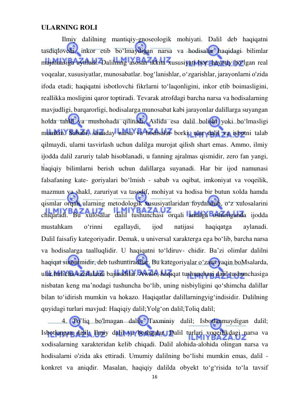  
16 
 
ULARNING ROLI  
Ilmiy dalilning mantiqiy-gnoseologik mohiyati. Dalil deb haqiqatni 
tasdiqlovchi, inkor etib bo‘lmaydigan narsa va hodisalar haqidagi bilimlar 
majmuasiga aytiladi. Dalilning asosan ikkita xususiyati bor: hayotiy bo‘lgan real 
voqealar, xususiyatlar, munosabatlar. bog‘lanishlar, o‘zgarishlar, jarayonlarni o'zida 
ifoda etadi; haqiqatni isbotlovchi fikrlarni to‘laqonligini, inkor etib boimasligini, 
reallikka mosligini qaror toptiradi. Tevarak atrofdagi barcha narsa va hodisalarning 
mavjudligi, barqarorligi, hodisalarga munosabat kabi jarayonlar dalillarga suyangan 
holda tahlil va mushohada qilinadi, Aslida esa dalil bolishi yoki bo‘lmasligi 
mumkin. Sababi, shunday narsa va hodisalar borki, ular dalil va isbotni talab 
qilmaydi, ularni tasvirlash uchun dalilga murojat qilish shart emas. Ammo, ilmiy 
ijodda dalil zaruriy talab hisoblanadi, u fanning ajralmas qismidir, zero fan yangi, 
haqiqiy bilimlarni berish uchun dalillarga suyanadi. Har bir ijod namunasi 
falsafaning kate- goriyalari bo‘lmish - sabab va oqibat, imkoniyat va voqeilik, 
mazmun va shakl, zaruriyat va tasodif, mohiyat va hodisa bir butun xolda hamda 
qismlar orqali ularning metodologik xususiyatlaridan foydalanib, o‘z xulosalarini 
chiqaradi. Bu xulosalar dalil tushunchasi orqali amalga oshiriiganda ijodda 
mustahkam 
o‘rinni 
egallaydi, 
ijod 
natijasi 
haqiqatga 
aylanadi. 
Dalil faisafiy kategoriyadir. Demak, u universal xarakterga ega bo‘lib, barcha narsa 
va hodisalarga taalluqlidir. U haqiqatni to‘ldiruv- chidir. Ba’zi olimlar dalilni 
haqiqat sinonimidir, deb tushuntiradilar. Bu kategoriyalar o‘zaro yaqin boMsalarda, 
ular turlicha vazifalarni bajaradilar. Awalo, haqiqat tushunchasi dalil tushunchasiga 
nisbatan keng ma’nodagi tushuncha bo‘lib, uning nisbiyligini qo‘shimcha dalillar 
bilan to‘idirish mumkin va hokazo. Haqiqatlar dalillarningyig‘indisidir. Dalilning 
quyidagi turlari mavjud: Haqiqiy dalil;Yolg‘on dalil;Toliq dalil; 
4. To’liq bo'lmagan dalil; Taxminiy dalil; Isbotlanmaydigan dalil; 
Isbotlangan dalil; Ilmiy dalil va boshqalar. Dalil turlari voqeilikdagi narsa va 
xodisalarning xarakteridan kelib chiqadi. Dalil alohida-alohida olingan narsa va 
hodisalarni o'zida aks ettiradi. Umumiy dalilning bo‘lishi mumkin emas, dalil - 
konkret va aniqdir. Masalan, haqiqiy dalilda obyekt to‘g‘risida to‘la tavsif 
