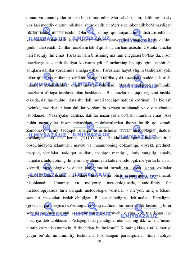  
18 
 
qonun va qonuniyatlarini asio bila olmas edik. Shu sababli ham, dalilning asosiy 
vazifasi moddiy olarnni bilishda ishtirok etib, u to‘g‘risida inkor etib boMmaydigan 
fikrlar tasdig‘ini berishdir. Olarn va uning qonuniyatlarini bilish osonlikcha 
kechmaydi. Olarnni bilish g‘oyat murakkab jaravondir.U haqiqiy ilmiy dalilni, 
ijodni talab etadi. Dalillar farazlarni tahlil qilish uchun ham asosdir. CHunki farazlar 
hali haqiqiy ilm emas. Farazlar ham bilishning ma’lum chegarasi bo‘lsa- da, inson 
farazlarga asoslanib faoliyat ko‘rsatmaydi. Farazlarning haqiqiyligini tekshirish, 
aniqlash dalillar yordamida amalga oshadi. Farazlarni hayotiyligini tasdiqlash yoki 
inkor qilish voqeilikning xarakteriga qarab tajriba yoki kuzatish, moddellashtirish, 
mantiqiy yondoshishlar orqali amalga oshiriladi. Har bir tadqiqot, ma’lumki, 
farazlarni o‘rtaga tashlash bilan boshlanadi. Bu farazlar tadqiqot negizini tashkil 
etsa-da, dalilga muhtoj. Ana shu dalil orqali tadqiqot natijasi ko‘rinadi. Ta’kidlash 
lozimki, nazariyalar ham dalillar yordamida o‘rtaga tashlanadi va o‘z navbatida 
isbotlanadi. Nazariyalar dalilsiz, dalillar nazariyasiz bo‘lishi mumkin emas. Aks 
holda nazariyalar inson miyasidagi mulohazalardan iborat bo‘lib qolaveradi. 
Zamonaviy ilmiy tadqiqot amalga oshirilishidan avval metodologik jihatdan 
asoslangan bo‘lishi kerak (E.G.Yudin). Aslida tadqiqotni loyihalashtirish 
bosqichidayoq izlanuvchi mavzu va muammoning dolzarbligi, obyekt, predmet, 
maqsad, vazifalar, tadqiqot usullari, tadqiqot mantig‘i, ilmiy yangilig, amaliy 
natijalari, tadqiqotning ilmiy-amaliy ahamiyati kabi metodologik me’yorlar bilan ish 
ko‘radi, metodologik vositalar jamlanmasini tuzadi va aynan ushbu vositalar 
(yondashuvlar, usular, mezonlar) ilmiy natija olish uchun qulay va samarali 
hisoblanadi. 
Umumiy 
va 
me’yoriy 
metodologiuada, 
aniq-ilmiy 
fan 
metodologiyasida turli darajali metodologik vositalar - me’yor, aniq o‘!cham, 
standart, mezonlari ishlab chiqilgan. Bu esa paradigma deb ataladi. Paradigma 
(grekcha, paradeigma) so‘zining o‘zi keng ma’noda turmush va fikrlashining biror 
sohasining fundamental asoslarini aniqlab beruvchi o‘ziga xos tuzilishga ega 
nazariya deb izohlanadi. Pedagogikada paradigma atamasining ikki xil ma’nosini 
ajratib ko‘rsatish mumkin. Birinchidan, bu faylasuf T.Kunning klassik ta’li- motiga 
yaqin bo‘lib, umummilliy tushuncha hisoblangan paradigmalar ilmiy faoliyat 
