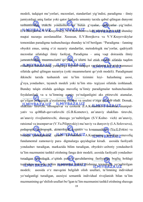  
19 
 
modeli, tadqiqot me’yorlari, mezonlari, standartlari yig‘indisi, paradigma - ilmiy 
jamiyatdagi aniq fanlar yoki qator fanlarda umumiy tarzda qabul qilingan dunyoni 
tushuntirishga etakchi yondashuv, bir butun g‘oyalar, qadriyatlar yig‘indisi. 
E.V.Berejkova, V.V.Krayevskiy, N.A.Korshunova kabi olimlar ham xuddi shunday 
nuqtai nazarga asoslanadilar. Xususan, E.V.Berejkova va V.V.Krayevskiylar 
tomonidan paradigma tushunchasiga shunday ta’rif berilgan: “Paradigma - fanning 
obyekti emas, uning o‘zi nazariy standartlar, metodologik me’yorlar, qadriyatli 
mezonlar sifatidagi ilmiy faoliyat. Paradigma - aniq vaqt doirasida ilmiy 
jamoatchilikka muammolarni qo‘yish va ularni hal etish modeli sifatida taqdim 
etiladigan barcha ilmiy yutuqlarga tegishli tadqiqot vazifalarini hal etish namunasi 
sifatida qabul qilingan nazariya (yoki muammolarni qo‘yish modeli). Paradigmani 
ikkinchi 
tarzda 
tushunish 
uni 
ta’lim 
tizimini 
loyi- 
halashning 
asosi, 
g‘oya, yondashuv, tayanch modeli yoki ta’lim stra- tegiyasi sifatida izohlanadi. 
Bunday talqin etishda qoidaga muvofiq ta’limiy paradigmalar tushunchasidan 
foydalaniladi va u ta’limning asosiy yo‘nalganligini aks ettiruvchi atamalar, 
qo‘yilgan pedagogik g'oyalarning manbai va usulini o‘ziga qo‘shib oladi. Demak, 
shakllan- tiruvchi, insonparvar va ezoterik (I.A.Kolesnikov) avtoritar, manipul- 
yativ va qoMlab-quvvatlovchi (G.B.Kometov), an’anaviy shakllan- tiruvchi, 
an’anaviy rivojlantiruvchi, shaxsga yo‘naltirilgan (S.V.Kulne- vich) an’anaviy, 
ratsional va insonparvar (V.Ya.Pilipovskiy) ma’naviy va dunyoviy (I.A.Solovsova), 
pedagogik, androgogik, akmeologik, kognitiv va kommunikativ (Yu.G.Fokin) va 
boshqa paradigmalar ajratib ko‘rsatiladi. A.Kostinning tasnifiga muvofiq 
fundamental zamonaviy para- digmalarga quyidagiiar kiradi.  asosida faoliyatli 
yondashuv turadigan, markazida bilim turadigan, obyektiv-axboriy yondashuvli 
ta’lim mazmunini tashkil etishning fanga doir modeli; asosida faoliyatli yondashuv 
turadigan texnologik o‘qitish yoki o‘quvchilarning faoliyatiga bogliq holdagi 
tuzilishga muvofiq ta’lim mazmunini tashkil etishning texnologik yo‘naltirilgan 
modeli;  asosida o‘z mavqeini belgilab olish usullari, ta’limning individual 
yo‘nalganligi turadigan, asosiysi semantik individual rivojlanish bilan ta’lim 
mazmunining qo‘shilish usullari bo‘lgan ta’lim mazmunini tashkil etishning shaxsga 
