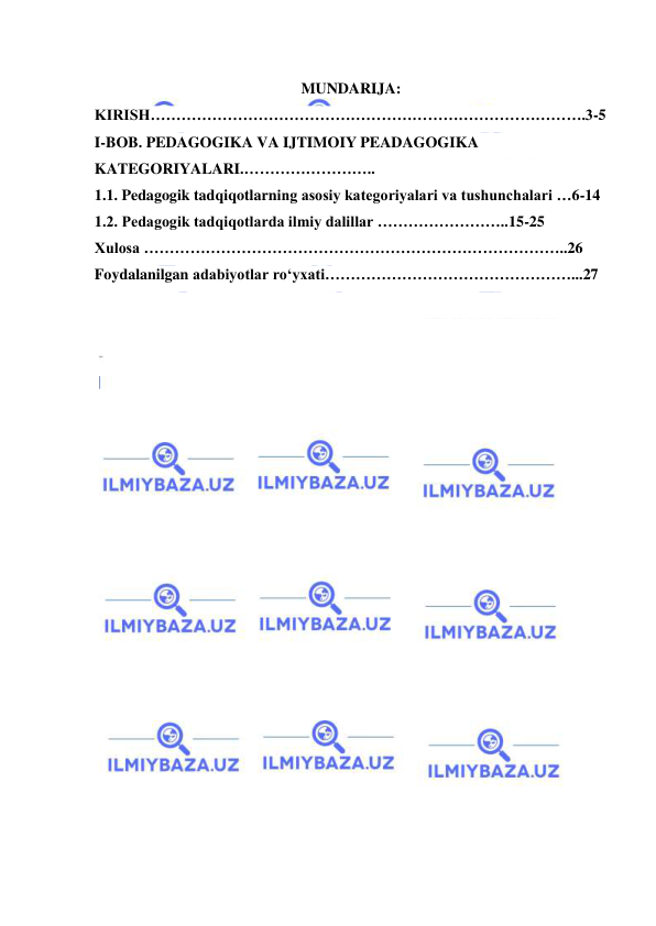  
 
 
MUNDARIJA: 
KIRISH………………………………………………………………………….3-5 
I-BOB. PEDAGOGIKA VA IJTIMOIY PEADAGOGIKA 
KATEGORIYALARI.…………………….. 
1.1. Pedagogik tadqiqotlarning asosiy kategoriyalari va tushunchalari …6-14 
1.2. Pedagogik tadqiqotlarda ilmiy dalillar ……………………..15-25 
Xulosa ………………………………………………………………………..26 
Foydalanilgan adabiyotlar ro‘yxati…………………………………………...27 
 
 
 
 
 
 
 
 
 
 
 
 
 
 
 
 
 
 
 
 
 
 
 
 
 
 
