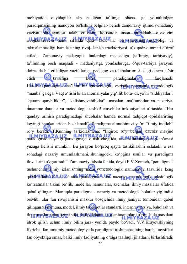  
22 
 
mohiyatida 
quyidagilar 
aks 
etadigan 
ta’limga 
shaxs- 
ga 
yo‘naltinlgan 
paradigmasining namoyon bo'lishini belgilab berish zamonaviy ijtimoiy-madaniy 
vaziyatlarda ayniqsa talab etilishini ko‘rsatdi: inson murakkab, o‘z-o‘zini 
rivojlantiruvchi tizim sifatida qara- ladi, har bir shaxsning noyobligi va 
takrorlanmasligi hamda uning rivoj- lanish traektoriyasi, o’z qadr-qimmati e’tirof 
etiladi. Zamonaviy pedagogik fanlardagi maqsadiga (ta’limiy, tarbiyaviy), 
ta’limning bosh maqsadi - madaniyatga yondashuvga, o‘quv-tarbiya jarayoni 
doirasida hal etiladigan vazifalariga, pedagog va talabalar orasi- dagi o'zaro ta’sir 
etish 
tavsifiga 
ko‘ra 
paradigmalar 
farqlanadi. 
Har bir paradigma ma’lum bir gnoseologik, evristik potensial, metodologik 
“manba”ga ega. Vaqt o‘tishi bilan anomaliyalar yig‘ilib bora- di, ya’ni “ziddiyatlar”, 
“qarama-qarshiliklar”, “kelishmovchiliklar”, masalan, ma’lumotlar va nazariya, 
muammo darajasi va metodologik tashki! etuvchilar imkoniyatlari o‘rtasida. “Har 
qanday urinish paradigmadagi shubhalar hamda normal tadqiqot qoidalarirting 
keyingi harakatlaridan boshlanadi”. Paradigma almashinuvi ya’ni “ilmiy inqilob” 
ro‘y beradi. T.Kunning ta’kidlashicha: “Inqiroz ro'y bergan davrda mavjud 
paradigmadan yangi paradigmaga o‘tish chog‘ida, undan farming yangi an’anasi 
yuzaga kelishi mumkin. Bu jarayon ko‘proq qayta tashkillashni eslatadi, u esa 
sohadagi nazariy umumlashmani, shuningdek, ko‘pgina usullar va paradigma 
ilovalarini o'zgartiradi”. Zamonaviy falsafa fanida, deydi E.V.Xomich, “paradigma” 
tushunchasi ilmiy izlanishning nazariy-metodologik namunaviy tasvirida keng 
qoMIaniladi. Falsafa fanida paradigma - bu nazariy, metodologik, aksiologik 
ko‘rsatmalar tizimi bo‘lib, modellar, namunalar, sxemalar, ilmiy masalalar sifatida 
qabul qilingan. Mantiqda paradigma - nazariy va metodologik holatlar yig‘indisi 
boMib, ular fan rivojlanishi mazkur bosqichida ilmiy jamiyat tomonidan qabul 
qilingan va namuna, model, ilmiy tadqiqotlar standarti, interpre- tatsiya, baholash va 
ilmiy ma’lumotlar tizimi sifatida foydalaniladi, ular taxminlar ko‘rinishida masalani 
idrok qilish uchun ilmiy bilim jara- yonida paydo bo‘ladi. V.V.Krayevskiyning 
fikricha, fan umumiy metodologiyada paradigma tushunchasining barcha tavsiflari 
fan obyektiga emas, balki ilmiy faoliyatning o‘ziga taalluqli jihatlarni birlashtiradi: 
