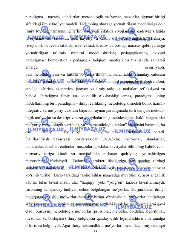  
23 
 
paradigma – nazariy standartlar, metodologik me’yorlar, mezonlar qiymati birligi 
sifatidagi ilmiy faoliyat modeli. Ta’limning shaxsga yo‘naltirilgan modellariga doir 
ilmiy loyihalar (insonning ta’lim qadriyati sifatida rivojlanishi; qadriyat sifatida 
tarbiyalanuvchi, tafakkur, ijod, hayotiy va kasbiy o‘z- o‘zini anglash, refleksiya, 
rivojlanish subyekti sifatida; intellektual, kreativ va boshqa maxsus qobiiiyatlarga 
yo‘naltirilgan 
ta’limiy 
muhitni 
modellashtirish) 
pedagogikaning 
mavjud 
paradigmasi kontekstida - pedagogik tadqiqot mantig‘i va tuzilishida samarali 
amalga 
oshirilyapti. 
Fan metodologiyasi va falsafa bo‘yicha ilmiy manbalar tahlili shunday xulosani 
beradiki, “paradigma” - bu metodologik model, standard namuna, loyihalash etaloni, 
amalga oshirish, ekspertiza, jarayon va ilmiy tadqiqot natijalari refleksiyasi va 
bahosi. Paradigma ilmiy rat- sionallik o‘xshashligi emas, paradigma uning 
modellarining biri, paradigma - ilmiy reallikning metodologik modeli boiib, tizimli-
integrativ va me’yoriy vazifani bajaradi: aynan paradigmada turli darajali metodo-
logik me’yorlar va deskriptiv nazariy loyihalar mujassainlashgan, shakl- langan, ular 
me’yoriy-metodologik vazifalar, ya’ni “metodologik etalon” vazifasini bajaradi, bu 
esa 
ilmiy 
faoliyatga 
“chegarasi”ni 
belgilab 
beradi. 
Dalillashtirish nazariyasi pozitsiyasidan (A.A.Ivin) me’yorlar, standartlar, 
namunalar, ideallar, etalonlar, mezonlar, qoidalar, tavsiyalar bilimning baholovchi-
normativ turiga kiradi va mavjudlikka nisbatan qadriyatga yo‘naltirilgan 
munosabatni ifodalaydi. “Bahoviy xarakter ifodalariga har qanday turdagi 
standartlar, namunalar, ideallar kiradi. Metodologik tavsiflarda bahoviy element 
ko‘rinib turibdi. Baho tarzidagi tasdiqlashlar maqsadga muvofiqlik, asoslanganlik 
kabilar bilan tavsiflanadi; ular “haqiqiy” yoki “yolg‘on” tarzida tavsiflanmaydi. 
Insonning har qanday faoliyati uchun belgilangan me’yorlar, shu jumladan ilmiy-
tadqiqotga tegishli me’yorlar ham bir-biriga o'xshashdir. Me’yorlar natijalarga 
sifatli va samarali erishish uchun amalga oshi- rilishi kerak bo‘lgan normalarni qayd 
etadi. Xususan, metodologik me’yorlar (prinsiplar, metodlar, qoidalar, algoritmlar, 
mezonlar va boshqalar) ilmiy tadqiqotni qanday qilib loyihalashtirish va amalga 
oshirishni belgilaydi. Agar ilmiy ratsionallikni me’yorlar, mezonlar, ilmiy tadqiqot 
