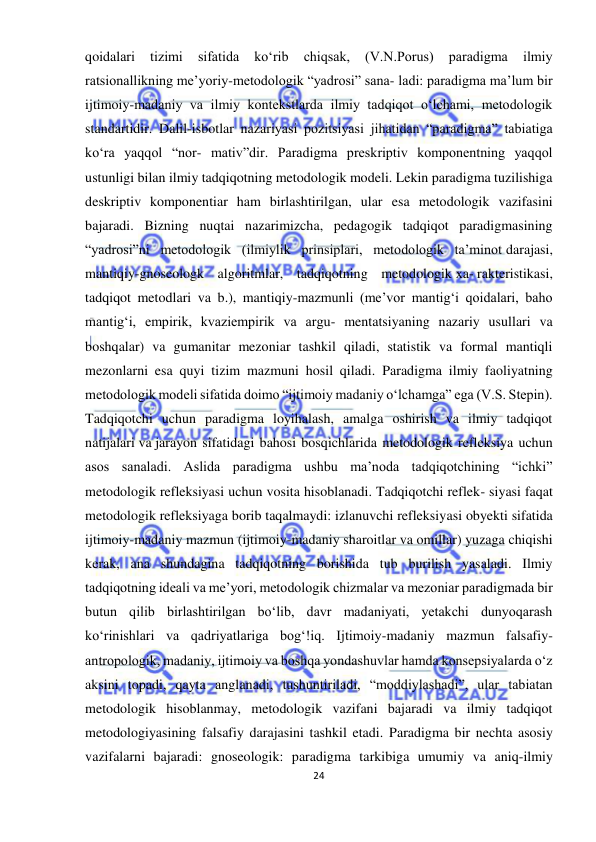  
24 
 
qoidalari 
tizimi 
sifatida 
ko‘rib 
chiqsak, 
(V.N.Porus) 
paradigma 
ilmiy 
ratsionallikning me’yoriy-metodologik “yadrosi” sana- ladi: paradigma ma’lum bir 
ijtimoiy-madaniy va ilmiy kontekstlarda ilmiy tadqiqot o‘lchami, metodologik 
standartidir. Dalil-isbotlar nazariyasi pozitsiyasi jihatidan “paradigma” tabiatiga 
ko‘ra yaqqol “nor- mativ”dir. Paradigma preskriptiv komponentning yaqqol 
ustunligi bilan ilmiy tadqiqotning metodologik modeli. Lekin paradigma tuzilishiga 
deskriptiv komponentiar ham birlashtirilgan, ular esa metodologik vazifasini 
bajaradi. Bizning nuqtai nazarimizcha, pedagogik tadqiqot paradigmasining 
“yadrosi”ni metodologik (ilmiylik prinsiplari, metodologik ta’minot darajasi, 
mantiqiy-gnoseologk algoritmlar, tadqiqotning metodologik xa- rakteristikasi, 
tadqiqot metodlari va b.), mantiqiy-mazmunli (me’vor mantig‘i qoidalari, baho 
mantig‘i, empirik, kvaziempirik va argu- mentatsiyaning nazariy usullari va 
boshqalar) va gumanitar mezoniar tashkil qiladi, statistik va formal mantiqli 
mezonlarni esa quyi tizim mazmuni hosil qiladi. Paradigma ilmiy faoliyatning 
metodologik modeli sifatida doimo “ijtimoiy madaniy o‘lchamga” ega (V.S. Stepin). 
Tadqiqotchi uchun paradigma loyihalash, amalga oshirish va ilmiy tadqiqot 
natijalari va jarayon sifatidagi bahosi bosqichlarida metodologik refleksiya uchun 
asos sanaladi. Aslida paradigma ushbu ma’noda tadqiqotchining “ichki” 
metodologik refleksiyasi uchun vosita hisoblanadi. Tadqiqotchi reflek- siyasi faqat 
metodologik refleksiyaga borib taqalmaydi: izlanuvchi refleksiyasi obyekti sifatida 
ijtimoiy-madaniy mazmun (ijtimoiy-madaniy sharoitlar va omillar) yuzaga chiqishi 
kerak, ana shundagina tadqiqotning borishida tub burilish yasaladi. Ilmiy 
tadqiqotning ideali va me’yori, metodologik chizmalar va mezoniar paradigmada bir 
butun qilib birlashtirilgan bo‘lib, davr madaniyati, yetakchi dunyoqarash 
ko‘rinishlari va qadriyatlariga bog‘!iq. Ijtimoiy-madaniy mazmun falsafiy-
antropologik, madaniy, ijtimoiy va boshqa yondashuvlar hamda konsepsiyalarda o‘z 
aksini topadi, qayta anglanadi, tushuntiriladi, “moddiylashadi”, ular tabiatan 
metodologik hisoblanmay, metodologik vazifani bajaradi va ilmiy tadqiqot 
metodologiyasining falsafiy darajasini tashkil etadi. Paradigma bir nechta asosiy 
vazifalarni bajaradi: gnoseologik: paradigma tarkibiga umumiy va aniq-ilmiy 
