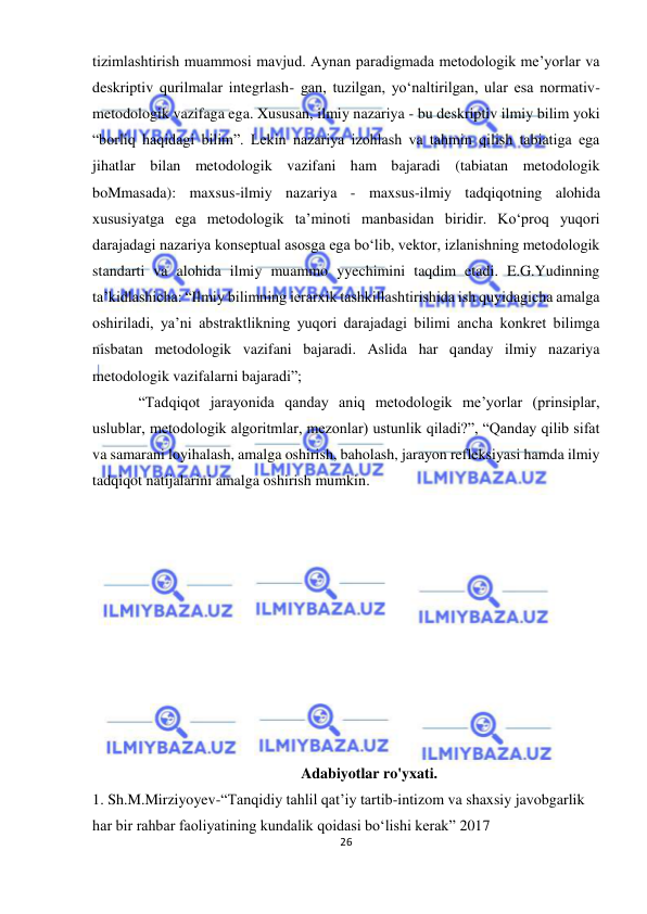  
26 
 
tizimlashtirish muammosi mavjud. Aynan paradigmada metodologik me’yorlar va 
deskriptiv qurilmalar integrlash- gan, tuzilgan, yo‘naltirilgan, ular esa normativ-
metodologik vazifaga ega. Xususan, ilmiy nazariya - bu deskriptiv ilmiy bilim yoki 
“borliq haqidagi bilim”. Lekin nazariya izohlash va tahmin qilish tabiatiga ega 
jihatlar bilan metodologik vazifani ham bajaradi (tabiatan metodologik 
boMmasada): maxsus-ilmiy nazariya - maxsus-ilmiy tadqiqotning alohida 
xususiyatga ega metodologik ta’minoti manbasidan biridir. Ko‘proq yuqori 
darajadagi nazariya konseptual asosga ega bo‘lib, vektor, izlanishning metodologik 
standarti va alohida ilmiy muammo yyechimini taqdim etadi. E.G.Yudinning 
ta’kidlashicha: “Ilmiy bilimning ierarxik tashkillashtirishida ish quyidagicha amalga 
oshiriladi, ya’ni abstraktlikning yuqori darajadagi bilimi ancha konkret bilimga 
nisbatan metodologik vazifani bajaradi. Aslida har qanday ilmiy nazariya 
metodologik vazifalarni bajaradi”; 
“Tadqiqot jarayonida qanday aniq metodologik me’yorlar (prinsiplar, 
uslublar, metodologik algoritmlar, mezonlar) ustunlik qiladi?”, “Qanday qilib sifat 
va samarani loyihalash, amalga oshirish, baholash, jarayon refleksiyasi hamda ilmiy 
tadqiqot natijalarini amalga oshirish mumkin. 
 
 
 
 
 
 
 
 
 
 
 
 
 
Adabiyotlar ro'yxati. 
1. Sh.M.Mirziyoyev-“Tanqidiy tahlil qat’iy tartib-intizom va shaxsiy javobgarlik 
har bir rahbar faoliyatining kundalik qoidasi bo‘lishi kerak” 2017 
