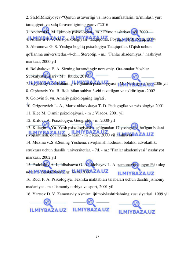  
27 
 
2. Sh.M.Mirziyoyev-“Qonun ustuvorligi va inson manfaatlarini ta’minlash yurt 
taraqqiyoti va xalq farovonligining garovi”2016 
3. Andreva G. M. Ijtimoiy psixologiya - m .: Exmo nashriyot uyi, 2000 
4. Andreva T. V. Oila psixologiyasi: tadqiqotlar. Foyda. - SPB.: Nutq, 2004 
5. Abramova G. S. Yoshga bog'liq psixologiya Tadqiqotlar. O'qish uchun 
qo'llanma universitetlar.-4-chi., Stereotip. - m.: "Fanlar akademiyasi" nashriyot 
markazi, 2000 yil 
6. Bolshakova E. A. Sizning farzandingiz norasmiy. Ota-onalar Yoshlar 
Subkulyatsiyalari - M .: Ibtido, 2010 
7. Vygotskiy l. S. Bolaning rivojlanish psixologiyasi - M.: Nashriy ma'no, 2006 yil 
8. Gipheneiv Yu. B. Bola bilan suhbat 3-chi tuzatilgan va to'ldirilgan -2002 
9. Golovin S. yu. Amaliy psixologning lug'ati . 
10. Grigorovich L. A., Martzinkkovskaya T. D. Pedagogika va psixologiya 2001 
11. Klee M. O'smir psixologiyasi. - m .: Vlados, 2001 yil 
12. Krilova A. Psixologiya. Geografik - m .2000-yil 
13. Kulagin I. Yu. Yosh psixologiyasi: tug'ilgandan 17 yoshgacha bo'lgan bolani 
rivojlantirish, qo'llanma 5-nashr - m .: Rao, 2000 yil nashriyot 
14. Muxina v..S.S.Sening Yoshena: rivojlanish hodisasi, bolalik, advokatlik: 
struktura uchun darslik. universitetlar. - 7d. - m.: "Fanlar akademiyasi" nashriyot 
markazi, 2002 yil 
15. Podolskiy A. I., Idbabaeva O. A., Idobayev L. A. zamonaviy dunyo: Psixolog 
notalar - Sankt-Peterburg: Karo, 2007 
16. Rudi P. A. Psixologiya. Texnika maktablari talabalari uchun darslik jismoniy 
madaniyat - m.: Jismoniy tarbiya va sport, 2001 yil 
16. Yartsev D. V. Zamonaviy o'smirni ijtimoiylashtirishning xususiyatlari, 1999 yil 
 
