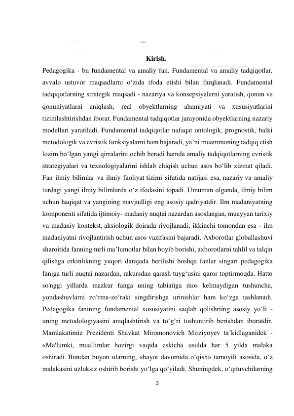  
3 
 
 
 
 
                                                            Kirish. 
Pedagogika - bu fundamental va amaliy fan. Fundamental va amaliy tadqiqotlar, 
avvalo ustuvor maqsadlarni o‘zida ifoda etishi bilan farqlanadi. Fundamental 
tadqiqotlarning strategik maqsadi - nazariya va konsepsiyalarni yaratish, qonun va 
qonuniyatlarni aniqlash, real obyektlarning ahamiyati va xususiyatlarini 
tizimlashtirishdan iborat. Fundamental tadqiqotlar jarayonida obyektlarning nazariy 
modellari yaratiladi. Fundamental tadqiqotlar nafaqat ontologik, prognostik, balki 
metodologik va evristik funksiyalarni ham bajaradi, ya’ni muammoning tadqiq etish 
lozim bo‘lgan yangi qirralarini ochib beradi hamda amaliy tadqiqotlarning evristik 
strategiyalari va texnologiyalarini ishlab chiqish uchun asos bo‘lib xizmat qiladi. 
Fan ilmiy bilimlar va ilmiy faoliyat tizimi sifatida natijasi esa, nazariy va amaliy 
turdagi yangi ilmiy bilimlarda o‘z ifodasini topadi. Umuman olganda, ilmiy bilim 
uchun haqiqat va yangining mavjudligi eng asosiy qadriyatdir. Ilm madaniyatning 
komponenti sifatida ijtimoiy- madaniy nuqtai nazardan asoslangan, muayyan tarixiy 
va madaniy kontekst, aksiologik doirada rivojlanadi; ikkinchi tomondan esa - ilm 
madaniyatni rivojlantirish uchun asos vazifasini bajaradi. Axborotlar globallashuvi 
sharoitida fanning turli ma’lumotlar bilan boyib borishi, axborotlarni tahlil va talqin 
qilishga erkinlikning yuqori darajada berilishi boshqa fanlar singari pedagogika 
faniga turli nuqtai nazardan, rakursdan qarash tuyg‘usini qaror toptirmoqda. Hatto 
so'nggi yillarda mazkur fanga uning tabiatiga mos kelmaydigan tushuncha, 
yondashuvlarni zo‘rma-zo‘raki singdirishga urinishlar ham ko‘zga tashlanadi. 
Pedagogika fanining fundamental xususiyatini saqlab qolishriing asosiy yo‘li - 
uning metodologiyasini aniqlashtirish va to‘g‘ri tushuntirib berishdan iboratdir. 
Mamlakatimiz Prezidenti Shavkat Miromonovich Mirziyoyev ta’kidlaganidek - 
«Ma'lumki, muallimlar hozirgi vaqtda eskicha usulda har 5 yilda malaka 
oshiradi. Bundan buyon ularning, «hayot davomida o‘qish» tamoyili asosida, o‘z 
malakasini uzluksiz oshirib borishi yo‘lga qo‘yiladi. Shuningdek, o‘qituvchilarning 
