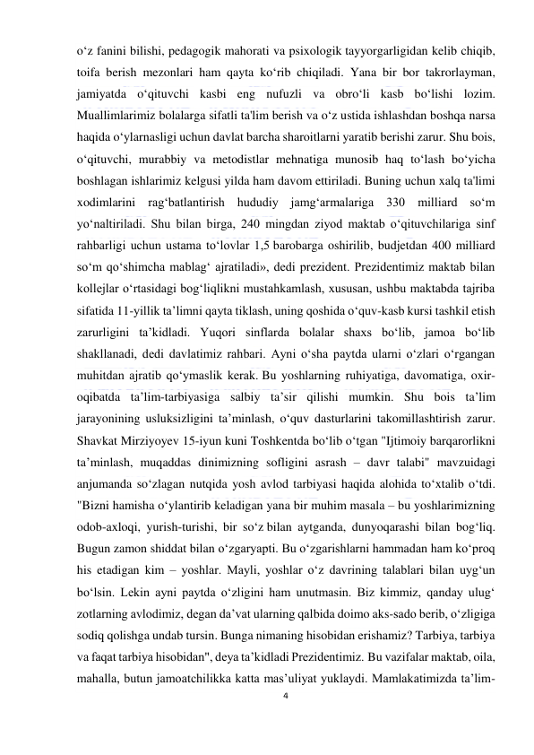  
4 
 
o‘z fanini bilishi, pedagogik mahorati va psixologik tayyorgarligidan kelib chiqib, 
toifa berish mezonlari ham qayta ko‘rib chiqiladi. Yana bir bor takrorlayman, 
jamiyatda o‘qituvchi kasbi eng nufuzli va obro‘li kasb bo‘lishi lozim. 
Muallimlarimiz bolalarga sifatli ta'lim berish va o‘z ustida ishlashdan boshqa narsa 
haqida o‘ylarnasligi uchun davlat barcha sharoitlarni yaratib berishi zarur. Shu bois, 
o‘qituvchi, murabbiy va metodistlar mehnatiga munosib haq to‘lash bo‘yicha 
boshlagan ishlarimiz kelgusi yilda ham davom ettiriladi. Buning uchun xalq ta'limi 
xodimlarini rag‘batlantirish hududiy jamg‘armalariga 330 milliard so‘m 
yo‘naltiriladi. Shu bilan birga, 240 mingdan ziyod maktab o‘qituvchilariga sinf 
rahbarligi uchun ustama to‘lovlar 1,5 barobarga oshirilib, budjetdan 400 milliard 
so‘m qo‘shimcha mablag‘ ajratiladi», dedi prezident. Prezidentimiz maktab bilan 
kollejlar o‘rtasidagi bog‘liqlikni mustahkamlash, xususan, ushbu maktabda tajriba 
sifatida 11-yillik ta’limni qayta tiklash, uning qoshida o‘quv-kasb kursi tashkil etish 
zarurligini ta’kidladi. Yuqori sinflarda bolalar shaxs bo‘lib, jamoa bo‘lib 
shakllanadi, dedi davlatimiz rahbari. Ayni o‘sha paytda ularni o‘zlari o‘rgangan 
muhitdan ajratib qo‘ymaslik kerak. Bu yoshlarning ruhiyatiga, davomatiga, oxir-
oqibatda ta’lim-tarbiyasiga salbiy ta’sir qilishi mumkin. Shu bois ta’lim 
jarayonining usluksizligini ta’minlash, o‘quv dasturlarini takomillashtirish zarur. 
Shavkat Mirziyoyev 15-iyun kuni Toshkentda bo‘lib o‘tgan "Ijtimoiy barqarorlikni 
ta’minlash, muqaddas dinimizning sofligini asrash – davr talabi" mavzuidagi 
anjumanda so‘zlagan nutqida yosh avlod tarbiyasi haqida alohida to‘xtalib o‘tdi. 
"Bizni hamisha o‘ylantirib keladigan yana bir muhim masala – bu yoshlarimizning 
odob-axloqi, yurish-turishi, bir so‘z bilan aytganda, dunyoqarashi bilan bog‘liq. 
Bugun zamon shiddat bilan o‘zgaryapti. Bu o‘zgarishlarni hammadan ham ko‘proq 
his etadigan kim – yoshlar. Mayli, yoshlar o‘z davrining talablari bilan uyg‘un 
bo‘lsin. Lekin ayni paytda o‘zligini ham unutmasin. Biz kimmiz, qanday ulug‘ 
zotlarning avlodimiz, degan da’vat ularning qalbida doimo aks-sado berib, o‘zligiga 
sodiq qolishga undab tursin. Bunga nimaning hisobidan erishamiz? Tarbiya, tarbiya 
va faqat tarbiya hisobidan", deya ta’kidladi Prezidentimiz. Bu vazifalar maktab, oila, 
mahalla, butun jamoatchilikka katta mas’uliyat yuklaydi. Mamlakatimizda ta’lim-
