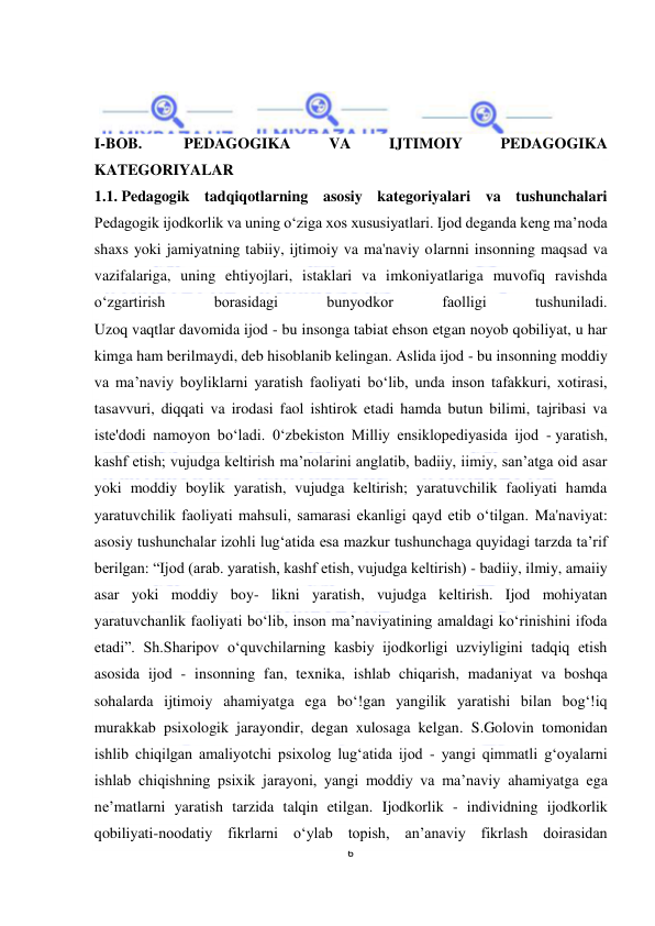  
6 
 
 
 
 
 
I-BOB.  
PEDAGOGIKA 
VA 
IJTIMOIY 
PEDAGOGIKA 
KATEGORIYALAR  
1.1. Pedagogik tadqiqotlarning asosiy kategoriyalari va tushunchalari 
Pedagogik ijodkorlik va uning o‘ziga xos xususiyatlari. Ijod deganda keng ma’noda 
shaxs yoki jamiyatning tabiiy, ijtimoiy va ma'naviy olarnni insonning maqsad va 
vazifalariga, uning ehtiyojlari, istaklari va imkoniyatlariga muvofiq ravishda 
o‘zgartirish 
borasidagi 
bunyodkor 
faolligi 
tushuniladi. 
Uzoq vaqtlar davomida ijod - bu insonga tabiat ehson etgan noyob qobiliyat, u har 
kimga ham berilmaydi, deb hisoblanib kelingan. Aslida ijod - bu insonning moddiy 
va ma’naviy boyliklarni yaratish faoliyati bo‘lib, unda inson tafakkuri, xotirasi, 
tasavvuri, diqqati va irodasi faol ishtirok etadi hamda butun bilimi, tajribasi va 
iste'dodi namoyon bo‘ladi. 0‘zbekiston Milliy ensiklopediyasida ijod - yaratish, 
kashf etish; vujudga keltirish ma’nolarini anglatib, badiiy, iimiy, san’atga oid asar 
yoki moddiy boylik yaratish, vujudga keltirish; yaratuvchilik faoliyati hamda 
yaratuvchilik faoliyati mahsuli, samarasi ekanligi qayd etib o‘tilgan. Ma'naviyat: 
asosiy tushunchalar izohli lug‘atida esa mazkur tushunchaga quyidagi tarzda ta’rif 
berilgan: “Ijod (arab. yaratish, kashf etish, vujudga keltirish) - badiiy, ilmiy, amaiiy 
asar yoki moddiy boy- likni yaratish, vujudga keltirish. Ijod mohiyatan 
yaratuvchanlik faoliyati bo‘lib, inson ma’naviyatining amaldagi ko‘rinishini ifoda 
etadi”. Sh.Sharipov o‘quvchilarning kasbiy ijodkorligi uzviyligini tadqiq etish 
asosida ijod - insonning fan, texnika, ishlab chiqarish, madaniyat va boshqa 
sohalarda ijtimoiy ahamiyatga ega bo‘!gan yangilik yaratishi bilan bog‘!iq 
murakkab psixologik jarayondir, degan xulosaga kelgan. S.Golovin tomonidan 
ishlib chiqilgan amaliyotchi psixolog lug‘atida ijod - yangi qimmatli g‘oyalarni 
ishlab chiqishning psixik jarayoni, yangi moddiy va ma’naviy ahamiyatga ega 
ne’matlarni yaratish tarzida talqin etilgan. Ijodkorlik - individning ijodkorlik 
qobiliyati-noodatiy fikrlarni o‘ylab topish, an’anaviy fikrlash doirasidan 
