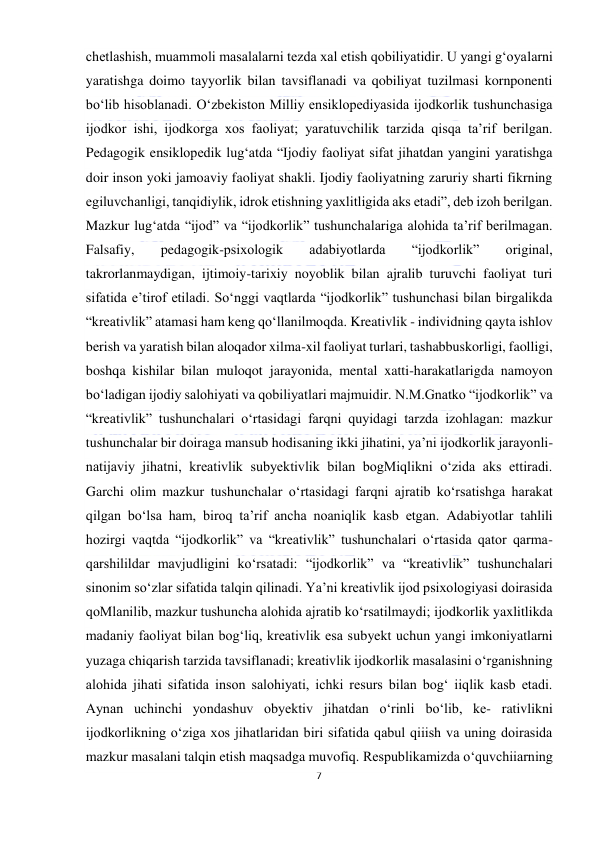  
7 
 
chetlashish, muammoli masalalarni tezda xal etish qobiliyatidir. U yangi g‘oyalarni 
yaratishga doimo tayyorlik bilan tavsiflanadi va qobiliyat tuzilmasi kornponenti 
bo‘lib hisoblanadi. O‘zbekiston Milliy ensiklopediyasida ijodkorlik tushunchasiga 
ijodkor ishi, ijodkorga xos faoliyat; yaratuvchilik tarzida qisqa ta’rif berilgan. 
Pedagogik ensiklopedik lug‘atda “Ijodiy faoliyat sifat jihatdan yangini yaratishga 
doir inson yoki jamoaviy faoliyat shakli. Ijodiy faoliyatning zaruriy sharti fikrning 
egiluvchanligi, tanqidiylik, idrok etishning yaxlitligida aks etadi”, deb izoh berilgan. 
Mazkur lug‘atda “ijod” va “ijodkorlik” tushunchalariga alohida ta’rif berilmagan. 
Falsafiy, 
pedagogik-psixologik 
adabiyotlarda 
“ijodkorlik” 
original, 
takrorlanmaydigan, ijtimoiy-tarixiy noyoblik bilan ajralib turuvchi faoliyat turi 
sifatida e’tirof etiladi. So‘nggi vaqtlarda “ijodkorlik” tushunchasi bilan birgalikda 
“kreativlik” atamasi ham keng qo‘llanilmoqda. Kreativlik - individning qayta ishlov 
berish va yaratish bilan aloqador xilma-xil faoliyat turlari, tashabbuskorligi, faolligi, 
boshqa kishilar bilan muloqot jarayonida, mental xatti-harakatlarigda namoyon 
bo‘ladigan ijodiy salohiyati va qobiliyatlari majmuidir. N.M.Gnatko “ijodkorlik” va 
“kreativlik” tushunchalari o‘rtasidagi farqni quyidagi tarzda izohlagan: mazkur 
tushunchalar bir doiraga mansub hodisaning ikki jihatini, ya’ni ijodkorlik jarayonli-
natijaviy jihatni, kreativlik subyektivlik bilan bogMiqlikni o‘zida aks ettiradi. 
Garchi olim mazkur tushunchalar o‘rtasidagi farqni ajratib ko‘rsatishga harakat 
qilgan bo‘lsa ham, biroq ta’rif ancha noaniqlik kasb etgan. Adabiyotlar tahlili 
hozirgi vaqtda “ijodkorlik” va “kreativlik” tushunchalari o‘rtasida qator qarma-
qarshilildar mavjudligini ko‘rsatadi: “ijodkorlik” va “kreativlik” tushunchalari 
sinonim so‘zlar sifatida talqin qilinadi. Ya’ni kreativlik ijod psixologiyasi doirasida 
qoMlanilib, mazkur tushuncha alohida ajratib ko‘rsatilmaydi; ijodkorlik yaxlitlikda 
madaniy faoliyat bilan bog‘liq, kreativlik esa subyekt uchun yangi imkoniyatlarni 
yuzaga chiqarish tarzida tavsiflanadi; kreativlik ijodkorlik masalasini o‘rganishning 
alohida jihati sifatida inson salohiyati, ichki resurs bilan bog‘ iiqlik kasb etadi.  
Aynan uchinchi yondashuv obyektiv jihatdan o‘rinli bo‘lib, ke- rativlikni 
ijodkorlikning o‘ziga xos jihatlaridan biri sifatida qabul qiiish va uning doirasida 
mazkur masalani talqin etish maqsadga muvofiq. Respublikamizda o‘quvchiiarning 
