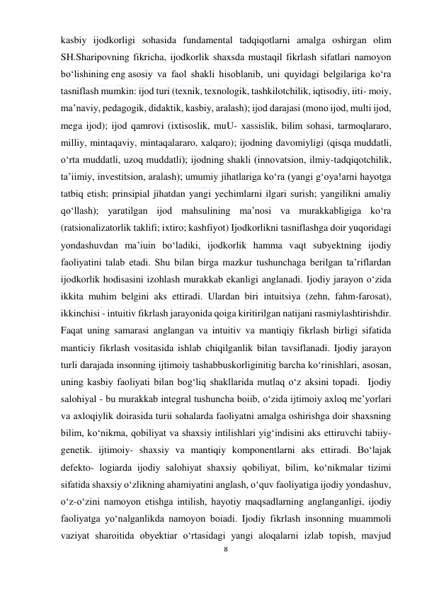  
8 
 
kasbiy ijodkorligi sohasida fundamental tadqiqotlarni amalga oshirgan olim 
SH.Sharipovning fikricha, ijodkorlik shaxsda mustaqil fikrlash sifatlari namoyon 
bo‘lishining eng asosiy va faol shakli hisoblanib, uni quyidagi belgilariga ko‘ra 
tasniflash mumkin: ijod turi (texnik, texnologik, tashkilotchilik, iqtisodiy, iiti- moiy, 
ma’naviy, pedagogik, didaktik, kasbiy, aralash); ijod darajasi (mono ijod, multi ijod, 
mega ijod); ijod qamrovi (ixtisoslik, muU- xassislik, bilim sohasi, tarmoqlararo, 
milliy, mintaqaviy, mintaqalararo, xalqaro); ijodning davomiyligi (qisqa muddatli, 
o‘rta muddatli, uzoq muddatli); ijodning shakli (innovatsion, ilmiy-tadqiqotchilik, 
ta’iimiy, investitsion, aralash); umumiy jihatlariga ko‘ra (yangi g‘oya!arni hayotga 
tatbiq etish; prinsipial jihatdan yangi yechimlarni ilgari surish; yangilikni amaliy 
qo‘llash); yaratilgan ijod mahsulining ma’nosi va murakkabligiga ko‘ra 
(ratsionalizatorlik taklifi; ixtiro; kashfiyot) Ijodkorlikni tasniflashga doir yuqoridagi 
yondashuvdan ma’iuin bo‘ladiki, ijodkorlik hamma vaqt subyektning ijodiy 
faoliyatini talab etadi. Shu bilan birga mazkur tushunchaga berilgan ta’riflardan 
ijodkorlik hodisasini izohlash murakkab ekanligi anglanadi. Ijodiy jarayon o‘zida 
ikkita muhim belgini aks ettiradi. Ulardan biri intuitsiya (zehn, fahm-farosat), 
ikkinchisi - intuitiv fikrlash jarayonida qoiga kiritirilgan natijani rasmiylashtirishdir. 
Faqat uning samarasi anglangan va intuitiv va mantiqiy fikrlash birligi sifatida 
manticiy fikrlash vositasida ishlab chiqilganlik bilan tavsiflanadi. Ijodiy jarayon 
turli darajada insonning ijtimoiy tashabbuskorliginitig barcha ko‘rinishlari, asosan, 
uning kasbiy faoliyati bilan bog‘liq shakllarida mutlaq o‘z aksini topadi.  Ijodiy 
salohiyal - bu murakkab integral tushuncha boiib, o‘zida ijtimoiy axloq me’yorlari 
va axloqiylik doirasida turii sohalarda faoliyatni amalga oshirishga doir shaxsning 
bilim, ko‘nikma, qobiliyat va shaxsiy intilishlari yig‘indisini aks ettiruvchi tabiiy-
genetik. ijtimoiy- shaxsiy va mantiqiy komponentlarni aks ettiradi. Bo‘lajak 
defekto- logiarda ijodiy salohiyat shaxsiy qobiliyat, bilim, ko‘nikmalar tizimi 
sifatida shaxsiy o‘zlikning ahamiyatini anglash, o‘quv faoliyatiga ijodiy yondashuv, 
o‘z-o‘zini namoyon etishga intilish, hayotiy maqsadlarning anglanganligi, ijodiy 
faoliyatga yo‘nalganlikda namoyon boiadi. Ijodiy fikrlash insonning muammoli 
vaziyat sharoitida obyektiar o‘rtasidagi yangi aloqalarni izlab topish, mavjud 
