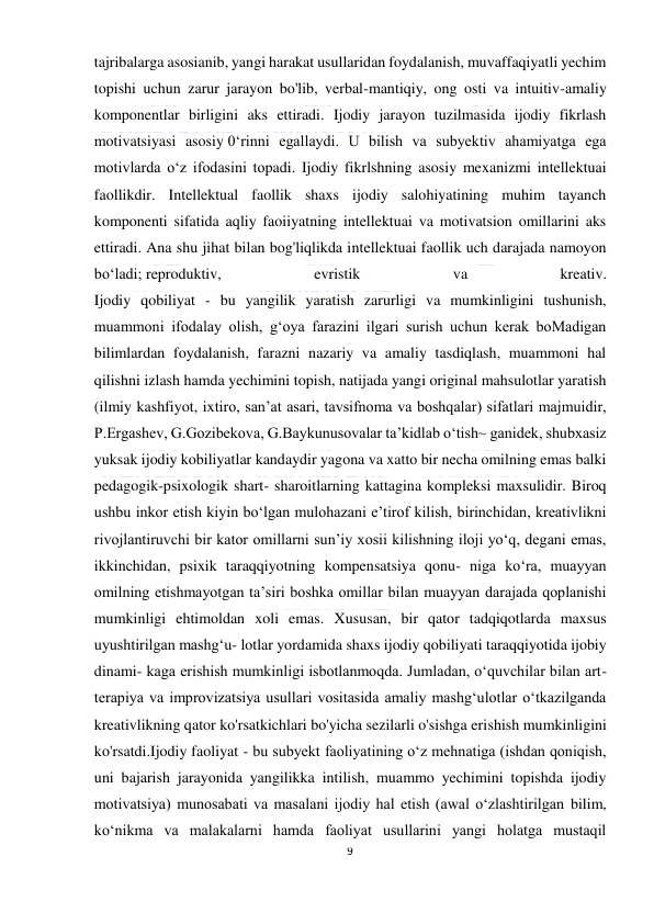  
9 
 
tajribalarga asosianib, yangi harakat usullaridan foydalanish, muvaffaqiyatli yechim 
topishi uchun zarur jarayon bo'lib, verbal-mantiqiy, ong osti va intuitiv-amaliy 
komponentlar birligini aks ettiradi. Ijodiy jarayon tuzilmasida ijodiy fikrlash 
motivatsiyasi asosiy 0‘rinni egallaydi. U bilish va subyektiv ahamiyatga ega 
motivlarda o‘z ifodasini topadi. Ijodiy fikrlshning asosiy mexanizmi intellektuai 
faollikdir. Intellektual faollik shaxs ijodiy salohiyatining muhim tayanch 
komponenti sifatida aqliy faoiiyatning intellektuai va motivatsion omillarini aks 
ettiradi. Ana shu jihat bilan bog'liqlikda intellektuai faollik uch darajada namoyon 
bo‘ladi; reproduktiv, 
evristik 
va 
kreativ. 
Ijodiy qobiliyat - bu yangilik yaratish zarurligi va mumkinligini tushunish, 
muammoni ifodalay olish, g‘oya farazini ilgari surish uchun kerak boMadigan 
bilimlardan foydalanish, farazni nazariy va amaliy tasdiqlash, muammoni hal 
qilishni izlash hamda yechimini topish, natijada yangi original mahsulotlar yaratish 
(ilmiy kashfiyot, ixtiro, san’at asari, tavsifnoma va boshqalar) sifatlari majmuidir, 
P.Ergashev, G.Gozibekova, G.Baykunusovalar ta’kidlab o‘tish~ ganidek, shubxasiz 
yuksak ijodiy kobiliyatlar kandaydir yagona va xatto bir necha omilning emas balki 
pedagogik-psixologik shart- sharoitlarning kattagina kompleksi maxsulidir. Biroq 
ushbu inkor etish kiyin bo‘lgan mulohazani e’tirof kilish, birinchidan, kreativlikni 
rivojlantiruvchi bir kator omillarni sun’iy xosii kilishning iloji yo‘q, degani emas, 
ikkinchidan, psixik taraqqiyotning kompensatsiya qonu- niga ko‘ra, muayyan 
omilning etishmayotgan ta’siri boshka omillar bilan muayyan darajada qoplanishi 
mumkinligi ehtimoldan xoli emas. Xususan, bir qator tadqiqotlarda maxsus 
uyushtirilgan mashg‘u- lotlar yordamida shaxs ijodiy qobiliyati taraqqiyotida ijobiy 
dinami- kaga erishish mumkinligi isbotlanmoqda. Jumladan, o‘quvchilar bilan art-
terapiya va improvizatsiya usullari vositasida amaliy mashg‘ulotlar o‘tkazilganda 
kreativlikning qator ko'rsatkichlari bo'yicha sezilarli o'sishga erishish mumkinligini 
ko'rsatdi.Ijodiy faoliyat - bu subyekt faoliyatining o‘z mehnatiga (ishdan qoniqish, 
uni bajarish jarayonida yangilikka intilish, muammo yechimini topishda ijodiy 
motivatsiya) munosabati va masalani ijodiy hal etish (awal o‘zlashtirilgan bilim, 
ko‘nikma va malakalarni hamda faoliyat usullarini yangi holatga mustaqil 
