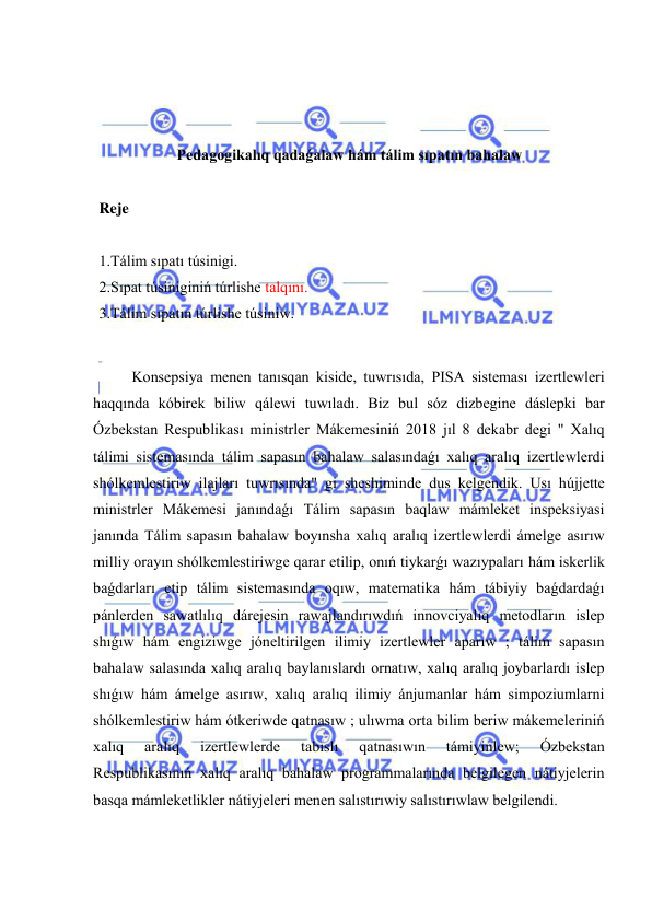  
 
 
 
 
Pedagogikalıq qadaǵalaw hám tálim sıpatın bahalaw 
 
Reje 
 
1.Tálim sıpatı túsinigi. 
2.Sıpat túsiniginiń túrlishe talqını. 
3.Tálim sıpatın túrlishe túsiniw. 
 
Konsepsiya menen tanısqan kiside, tuwrısıda, PISA sisteması izertlewleri 
haqqında kóbirek biliw qálewi tuwıladı. Biz bul sóz dizbegine dáslepki bar 
Ózbekstan Respublikası ministrler Mákemesiniń 2018 jıl 8 dekabr degi " Xalıq 
tálimi sistemasında tálim sapasın bahalaw salasındaǵı xalıq aralıq izertlewlerdi 
shólkemlestiriw ilajları tuwrısında" gi sheshiminde dus kelgendik. Usı hújjette 
ministrler Mákemesi janındaǵı Tálim sapasın baqlaw mámleket inspeksiyasi 
janında Tálim sapasın bahalaw boyınsha xalıq aralıq izertlewlerdi ámelge asırıw 
milliy orayın shólkemlestiriwge qarar etilip, onıń tiykarǵı wazıypaları hám iskerlik 
baǵdarları etip tálim sistemasında oqıw, matematika hám tábiyiy baǵdardaǵı 
pánlerden sawatlılıq dárejesin rawajlandırıwdıń innovciyalıq metodların islep 
shıǵıw hám engiziwge jóneltirilgen ilimiy izertlewler aparıw ; tálim sapasın 
bahalaw salasında xalıq aralıq baylanıslardı ornatıw, xalıq aralıq joybarlardı islep 
shıǵıw hám ámelge asırıw, xalıq aralıq ilimiy ánjumanlar hám simpoziumlarni 
shólkemlestiriw hám ótkeriwde qatnasıw ; ulıwma orta bilim beriw mákemeleriniń 
xalıq 
aralıq 
izertlewlerde 
tabıslı 
qatnasıwın 
támiyinlew; 
Ózbekstan 
Respublikasınıń xalıq aralıq bahalaw programmalarında belgilegen nátiyjelerin 
basqa mámleketlikler nátiyjeleri menen salıstırıwiy salıstırıwlaw belgilendi. 
