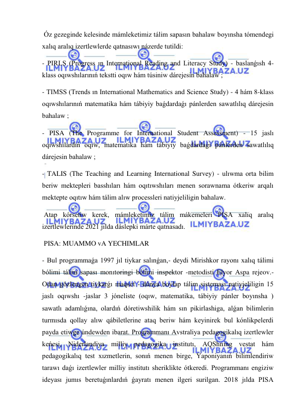  
 
 Óz gezeginde kelesinde mámleketimiz tálim sapasın bahalaw boyınsha tómendegi 
xalıq aralıq izertlewlerde qatnasıwı názerde tutildi: 
- PIRLS (Progress ın International Reading and Literacy Study) - baslanǵısh 4-
klass oqıwshılarınıń tekstti oqıw hám túsiniw dárejesin bahalaw ; 
- TIMSS (Trends ın International Mathematics and Science Study) - 4 hám 8-klass 
oqıwshılarınıń matematika hám tábiyiy baǵdardaǵı pánlerden sawatlılıq dárejesin 
bahalaw ; 
- PISA (The Programme for International Student Assessment) - 15 jaslı 
oqıwshılardıń oqıw, matematika hám tábiyiy baǵdardaǵı pánlerden sawatlılıq 
dárejesin bahalaw ; 
- TALIS (The Teaching and Learning International Survey) - ulıwma orta bilim 
beriw mektepleri basshıları hám oqıtıwshıları menen sorawnama ótkeriw arqalı 
mektepte oqıtıw hám tálim alıw processleri natiyjeliligin bahalaw. 
 Atap kórsetiw kerek, mámleketimiz tálim mákemeleri PISA xalıq aralıq 
izertlewlerinde 2021 jılda dáslepki márte qatnasadı. 
 PISA: MUAMMO vA YECHIMLAR 
- Bul programmaǵa 1997 jıl tiykar salınǵan,- deydi Mirishkor rayonı xalıq tálimi 
bólimi tálim sapası monıtoringi bólimi inspektor -metodisti Elyor Aspa rejeov.- 
Odan gózlengen tiykarǵı maqset - dúnya boylap tálim sisteması natiyjeliligin 15 
jaslı oqıwshı -jaslar 3 jóneliste (oqıw, matematika, tábiyiy pánler boyınsha ) 
sawatlı adamlıǵına, olardıń dóretiwshilik hám sın pikirlashiga, alǵan bilimlerin 
turmısda qollay alıw qábiletlerine ataq beriw hám keyinirek bul kónlikpelerdi 
payda etiwge úndewden ibarat. Programmanı Avstraliya pedagogikalıq izertlewler 
keńesi, Niderlandiya milliy pedagogika institutı, AQShning vestat hám 
pedagogikalıq test xızmetlerin, sonıń menen birge, Yaponiyanıń bilimlendiriw 
tarawı daǵı izertlewler milliy institutı sheriklikte ótkeredi. Programmanı engiziw 
ideyası jumıs beretuǵınlardıń ǵayratı menen ilgeri surilgan. 2018 jılda PISA 
