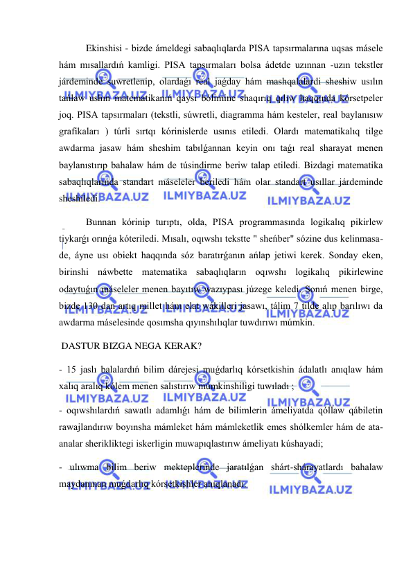  
 
 Ekinshisi - bizde ámeldegi sabaqlıqlarda PISA tapsırmalarına uqsas másele 
hám mısallardıń kamligi. PISA tapsırmaları bolsa ádetde uzınnan -uzın tekstler 
járdeminde suwretlenip, olardaǵı real jaǵday hám mashqalalardi sheshiw usılın 
tańlaw ushın matematikanıń qaysı bólimine shaqırıq qılıw haqqında kórsetpeler 
joq. PISA tapsırmaları (tekstli, súwretli, diagramma hám kesteler, real baylanısıw 
grafikaları ) túrli sırtqı kórinislerde usınıs etiledi. Olardı matematikalıq tilge 
awdarma jasaw hám sheshim tabılǵannan keyin onı taǵı real sharayat menen 
baylanıstırıp bahalaw hám de túsindirme beriw talap etiledi. Bizdagi matematika 
sabaqlıqlarında standart máseleler beriledi hám olar standart usıllar járdeminde 
sheshiledi. 
 Bunnan kórinip turıptı, olda, PISA programmasında logikalıq pikirlew 
tiykarǵı orınǵa kóteriledi. Mısalı, oqıwshı tekstte " sheńber" sózine dus kelinmasa-
de, áyne usı obiekt haqqında sóz baratırǵanın ańlap jetiwi kerek. Sonday eken, 
birinshi náwbette matematika sabaqlıqların oqıwshı logikalıq pikirlewine 
odaytuǵın máseleler menen bayıtıw wazıypası júzege keledi. Sonıń menen birge, 
bizde 130 dan artıq millet hám elat wákilleri jasawı, tálim 7 tilde alıp barılıwı da 
awdarma máselesinde qosımsha qıyınshılıqlar tuwdırıwı múmkin. 
 DASTUR BIZGA NEGA KERAK? 
- 15 jaslı balalardıń bilim dárejesi muǵdarlıq kórsetkishin ádalatlı anıqlaw hám 
xalıq aralıq kólem menen salıstırıw múmkinshiligi tuwıladı ; 
- oqıwshılardıń sawatlı adamlıǵı hám de bilimlerin ámeliyatda qóllaw qábiletin 
rawajlandırıw boyınsha mámleket hám mámleketlik emes shólkemler hám de ata-
analar sherikliktegi iskerligin muwapıqlastırıw ámeliyatı kúshayadi; 
- ulıwma bilim beriw mekteplerinde jaratılǵan shárt-shárayatlardı bahalaw 
maydanınan muǵdarlıq kórsetkishler anıqlanadı. 
