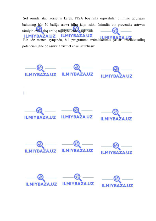  
 
 Sol orında atap kórsetiw kerek, PISA boyınsha oqıwshılar bilimine qoyılǵan 
bahoning hár 50 ballǵa asıwı jıllıq jalpı ishki ónimdiń bir procentke artıwın 
támiyinlewi xalıq aralıq tájiriybelerde baqlanadı. 
 Bir sóz menen aytqanda, bul programma mámleketimiz jasları intellektuallıq 
potencialı jáne de asıwına xizmet etiwi shubhasız. 
