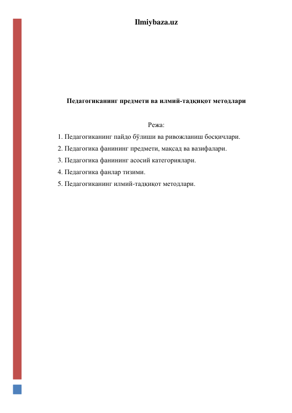 Ilmiybaza.uz 
 
 
 
 
 
Педагогиканинг предмети ва илмий-тадқиқот методлари 
 
Режа: 
1. Педагогиканинг пайдо бўлиши ва ривожланиш босқичлари. 
2. Педагогика фанининг предмети, мақсад ва вазифалари. 
3. Педагогика фанининг асосий категориялари. 
4. Педагогика фанлар тизими. 
5. Педагогиканинг илмий-тадқиқот методлари. 
 
 
 
 
 
 
 
 
 
 
 
 
 
 
 
