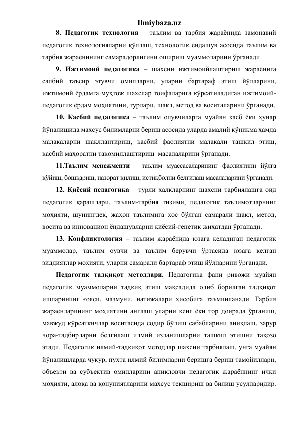 Ilmiybaza.uz 
8. Педагогик технология – таълим ва тарбия жараёнида замонавий 
педагогик технологияларни қўллаш, технологик ёндашув асосида таълим ва 
тарбия жараёнининг самарадорлигини ошириш муаммоларини ўрганади. 
9. Ижтимоий педагогика – шахсни ижтимоийлаштириш жараёнига 
салбий таъсир этувчи омилларни, уларни бартараф этиш йўлларини, 
ижтимоий ёрдамга муҳтож шахслар тоифаларига кўрсатиладиган ижтимоий-
педагогик ёрдам моҳиятини, турлари. шакл, метод ва воситаларини ўрганади. 
10. Касбий педагогика – таълим олувчиларга муайян касб ёки ҳунар 
йўналишида махсус билимларни бериш асосида уларда амалий кўникма ҳамда 
малакаларни шакллантириш, касбий фаолиятни малакали ташкил этиш, 
касбий маҳоратни такомиллаштириш  масалаларини ўрганади.    
11.Таълим менежменти – таълим муассасаларининг фаолиятини йўлга 
қўйиш, бошқариш, назорат қилиш, истиқболни белгилаш масалаларини ўрганади. 
12. Қиёсий педагогика – турли халқларнинг шахсни тарбиялашга оид 
педагогик қарашлари, таълим-тарбия тизими, педагогик таълимотларнинг 
моҳияти, шунингдек, жаҳон таълимига хос бўлган самарали шакл, метод, 
восита ва инновацион ёндашувларни қиёсий-генетик жиҳатдан ўрганади. 
13. Конфликтология – таълим жараёнида юзага келадиган педагогик 
муаммолар, таълим оувчи ва таълим берувчи ўртасида юзага келган 
зиддиятлар моҳияти, уларни самарали бартараф этиш йўлларини ўрганади.    
Педагогик тадқиқот методлари. Педагогика фани ривожи муайян 
педагогик муаммоларни тадқиқ этиш мақсадида олиб борилган тадқиқот 
ишларининг ғояси, мазмуни, натижалари ҳисобига таъминланади. Тарбия 
жараёнларининг моҳиятини англаш уларни кенг ёки тор доирада ўрганиш, 
мавжуд кўрсаткичлар воситасида содир бўлиш сабабларини аниқлаш, зарур 
чора-тадбирларни белгилаш илмий изланишларни ташкил этишни тақозо 
этади. Педагогик илмий-тадқиқот методлар шахсни тарбиялаш, унга муайян 
йўналишларда чуқур, пухта илмий билимларни беришга бериш тамойиллари, 
объекти ва субъектив омилларини аниқловчи педагогик жараённинг ички 
моҳияти, алоқа ва қонуниятларини махсус текшириш ва билиш усулларидир. 
