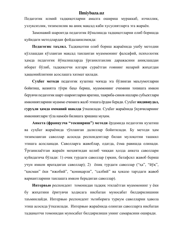 Ilmiybaza.uz 
Педагогик илмий тадқиқотларни амалга ошириш мураккаб, изчиллик, 
узлуксизлик, тизимлилик ва аниқ мақсад каби хусусиятларга эга жараён.  
Замонавий шароитда педагогик йўналишда тадқиқотларни олиб боришда 
қуйидаги методлардан фойдаланилмоқда: 
Педагогик таҳлил. Тадқиқотни олиб бориш жараёнида ушбу методни 
қўллашдан кўзланган мақсад танланган муаммонинг фалсафий, психологик 
ҳамда педагогик йўналишларда ўрганилганлик даражасини аниқлашдан 
иборат бўлиб, тадқиқотчи илгари сураётган ғоянинг назарий жиҳатдан 
ҳаққонийлигини асослашга хизмат қилади. 
Суҳбат методи педагогик кузатиш чоғида эга бўлинган маълумотларни 
бойитиш, вазиятга тўғри баҳо бериш, муаммонинг ечимини топишга имкон 
берувчи педагогик шарт-шароитларни яратиш, тажриба-синов ишлари субъектлари 
имкониятларини муаммо ечимига жалб этишга ёрдам беради. Суҳбат индивиудал, 
гуруҳли ҳамда оммавий шаклда ўтказилади. Суҳбат жараёнида ўқувчиларнинг 
имкониятлари тўла намоён билишга эришиш муҳим.  
Анкета (французча “текшириш”) методи ёрдамида педагогик кузатиш 
ва суҳбат жараёнида тўпланган далиллар бойитилади. Бу методи ҳам 
тизимланган саволлар асосида респондентлар билан мулоқотни ташкил 
этишга асосланади. Саволларга жавоблар, одатда, ёзма равишда олинади. 
Ўрганилаётган жараён моҳиятидан келиб чиққан ҳолда анкета саволлари 
қуйидагича бўлади: 1) очиқ турдаги саволлар (эркин, батафсил жавоб бериш 
учун имкон яратадиган саволлар); 2)  ёпиқ турдаги саволлар (“ҳа”, “йўқ”, 
“қисман” ёки “ижобий”, “қониқарли”, “салбий” ва ҳоказо тарздаги жавоб 
вариантларини танлашга имкон берадиган саволлар). 
Интервью респондент  томонидан тадқиқ этилаётган муаммонинг у ёки 
бу жиҳатини ёритувчи ҳодисага нисбатан муносабат билдирилишини 
таъминлайди. Интервью респондент эътиборига туркум саволларни ҳавола 
этиш асосида ўтказилади.  Интервью жараёнида олинган саволларга нисбатан 
тадқиқотчи томонидан муносабат билдирилиши унинг самарасини оширади. 
